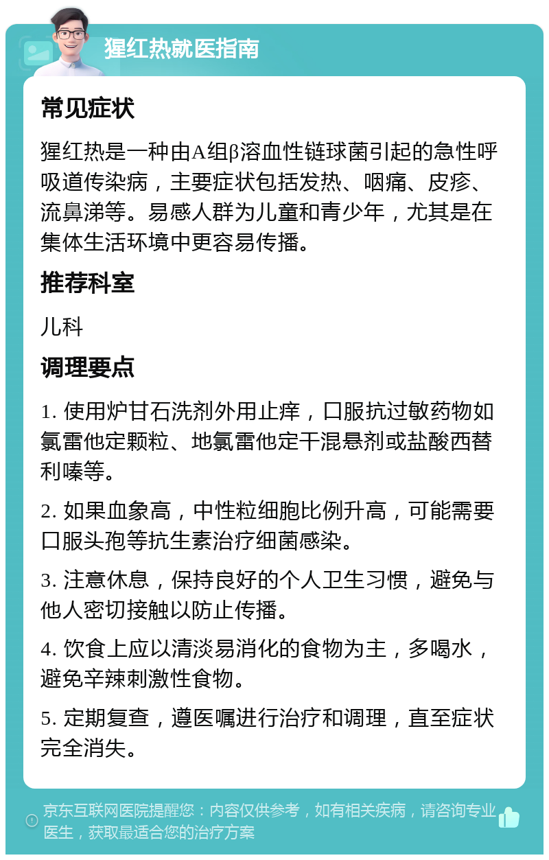 猩红热就医指南 常见症状 猩红热是一种由A组β溶血性链球菌引起的急性呼吸道传染病，主要症状包括发热、咽痛、皮疹、流鼻涕等。易感人群为儿童和青少年，尤其是在集体生活环境中更容易传播。 推荐科室 儿科 调理要点 1. 使用炉甘石洗剂外用止痒，口服抗过敏药物如氯雷他定颗粒、地氯雷他定干混悬剂或盐酸西替利嗪等。 2. 如果血象高，中性粒细胞比例升高，可能需要口服头孢等抗生素治疗细菌感染。 3. 注意休息，保持良好的个人卫生习惯，避免与他人密切接触以防止传播。 4. 饮食上应以清淡易消化的食物为主，多喝水，避免辛辣刺激性食物。 5. 定期复查，遵医嘱进行治疗和调理，直至症状完全消失。