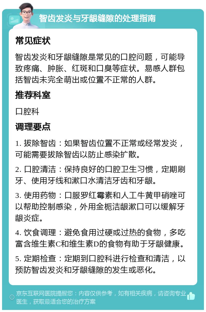 智齿发炎与牙龈缝隙的处理指南 常见症状 智齿发炎和牙龈缝隙是常见的口腔问题，可能导致疼痛、肿胀、红斑和口臭等症状。易感人群包括智齿未完全萌出或位置不正常的人群。 推荐科室 口腔科 调理要点 1. 拔除智齿：如果智齿位置不正常或经常发炎，可能需要拔除智齿以防止感染扩散。 2. 口腔清洁：保持良好的口腔卫生习惯，定期刷牙、使用牙线和漱口水清洁牙齿和牙龈。 3. 使用药物：口服罗红霉素和人工牛黄甲硝唑可以帮助控制感染，外用金栀洁龈漱口可以缓解牙龈炎症。 4. 饮食调理：避免食用过硬或过热的食物，多吃富含维生素C和维生素D的食物有助于牙龈健康。 5. 定期检查：定期到口腔科进行检查和清洁，以预防智齿发炎和牙龈缝隙的发生或恶化。