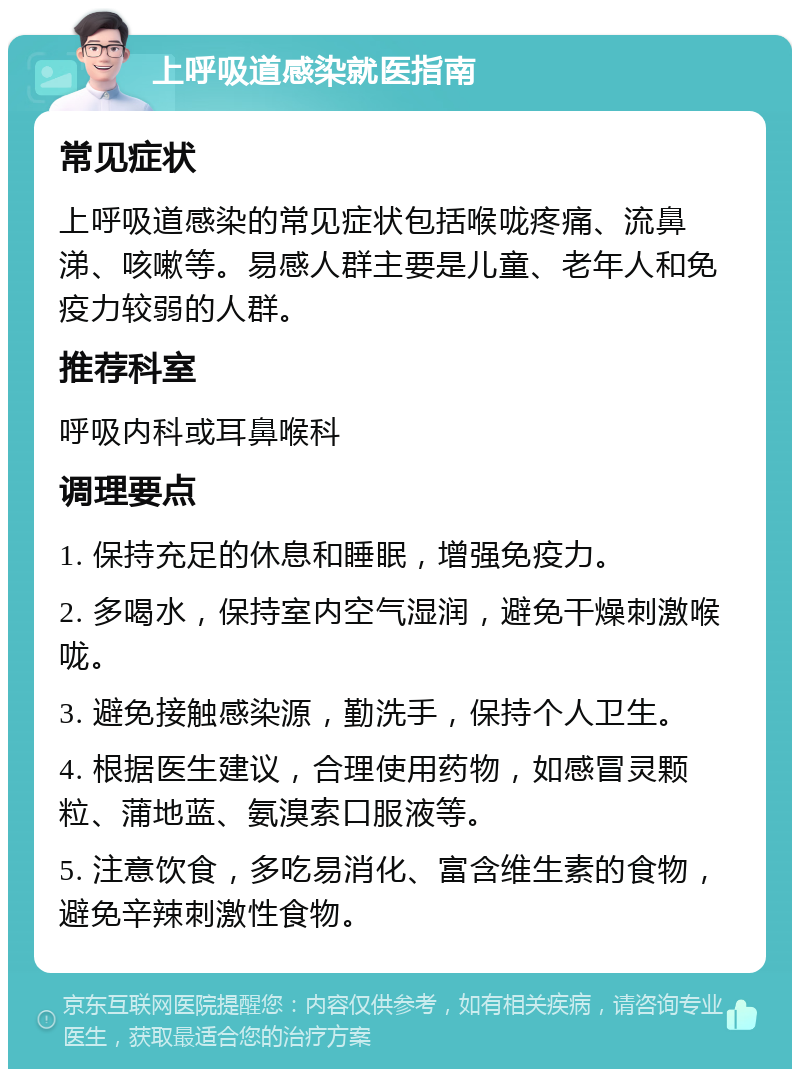 上呼吸道感染就医指南 常见症状 上呼吸道感染的常见症状包括喉咙疼痛、流鼻涕、咳嗽等。易感人群主要是儿童、老年人和免疫力较弱的人群。 推荐科室 呼吸内科或耳鼻喉科 调理要点 1. 保持充足的休息和睡眠，增强免疫力。 2. 多喝水，保持室内空气湿润，避免干燥刺激喉咙。 3. 避免接触感染源，勤洗手，保持个人卫生。 4. 根据医生建议，合理使用药物，如感冒灵颗粒、蒲地蓝、氨溴索口服液等。 5. 注意饮食，多吃易消化、富含维生素的食物，避免辛辣刺激性食物。