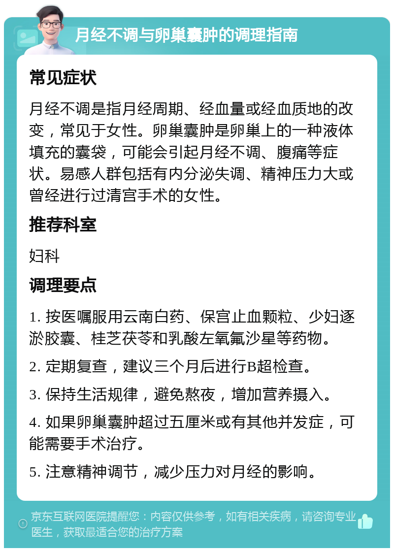 月经不调与卵巢囊肿的调理指南 常见症状 月经不调是指月经周期、经血量或经血质地的改变，常见于女性。卵巢囊肿是卵巢上的一种液体填充的囊袋，可能会引起月经不调、腹痛等症状。易感人群包括有内分泌失调、精神压力大或曾经进行过清宫手术的女性。 推荐科室 妇科 调理要点 1. 按医嘱服用云南白药、保宫止血颗粒、少妇逐淤胶囊、桂芝茯苓和乳酸左氧氟沙星等药物。 2. 定期复查，建议三个月后进行B超检查。 3. 保持生活规律，避免熬夜，增加营养摄入。 4. 如果卵巢囊肿超过五厘米或有其他并发症，可能需要手术治疗。 5. 注意精神调节，减少压力对月经的影响。