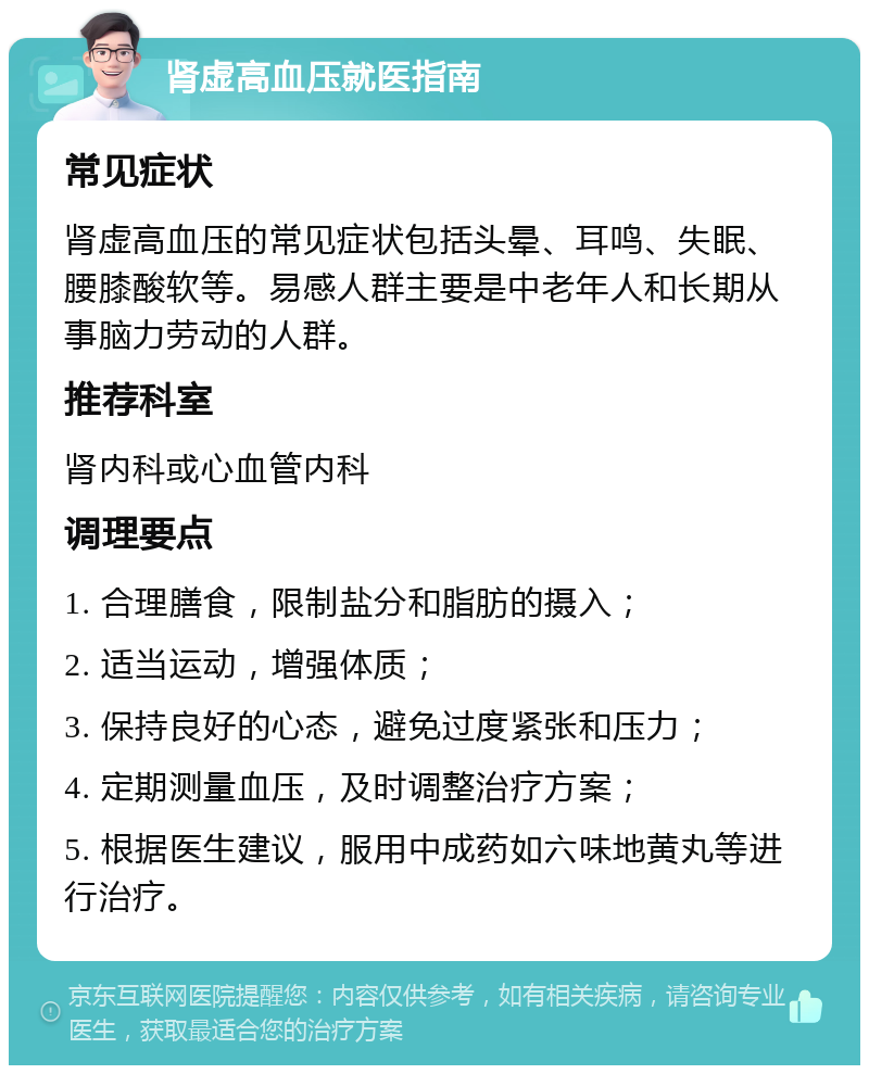 肾虚高血压就医指南 常见症状 肾虚高血压的常见症状包括头晕、耳鸣、失眠、腰膝酸软等。易感人群主要是中老年人和长期从事脑力劳动的人群。 推荐科室 肾内科或心血管内科 调理要点 1. 合理膳食，限制盐分和脂肪的摄入； 2. 适当运动，增强体质； 3. 保持良好的心态，避免过度紧张和压力； 4. 定期测量血压，及时调整治疗方案； 5. 根据医生建议，服用中成药如六味地黄丸等进行治疗。