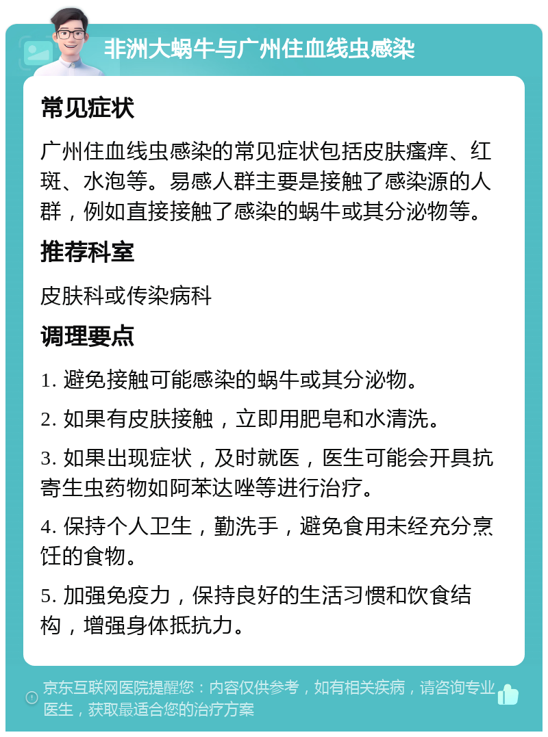 非洲大蜗牛与广州住血线虫感染 常见症状 广州住血线虫感染的常见症状包括皮肤瘙痒、红斑、水泡等。易感人群主要是接触了感染源的人群，例如直接接触了感染的蜗牛或其分泌物等。 推荐科室 皮肤科或传染病科 调理要点 1. 避免接触可能感染的蜗牛或其分泌物。 2. 如果有皮肤接触，立即用肥皂和水清洗。 3. 如果出现症状，及时就医，医生可能会开具抗寄生虫药物如阿苯达唑等进行治疗。 4. 保持个人卫生，勤洗手，避免食用未经充分烹饪的食物。 5. 加强免疫力，保持良好的生活习惯和饮食结构，增强身体抵抗力。