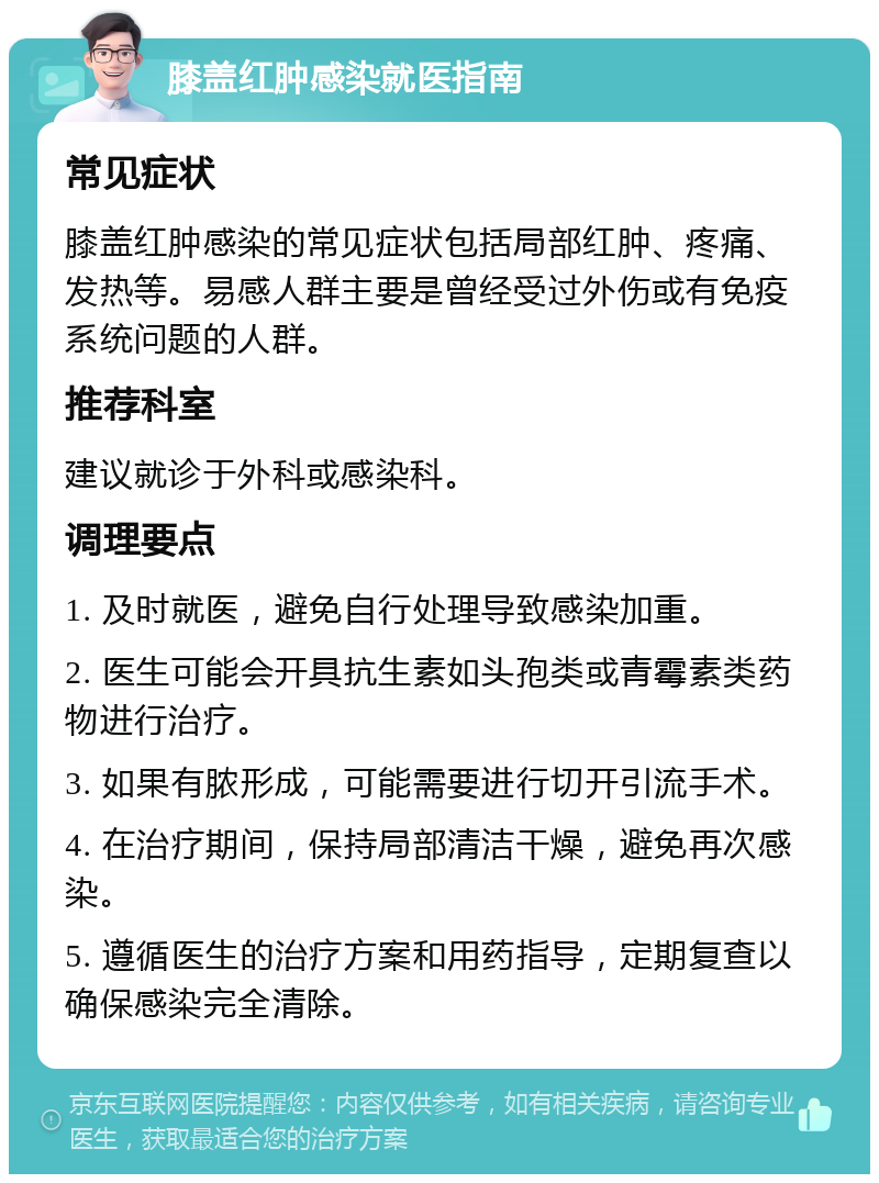 膝盖红肿感染就医指南 常见症状 膝盖红肿感染的常见症状包括局部红肿、疼痛、发热等。易感人群主要是曾经受过外伤或有免疫系统问题的人群。 推荐科室 建议就诊于外科或感染科。 调理要点 1. 及时就医，避免自行处理导致感染加重。 2. 医生可能会开具抗生素如头孢类或青霉素类药物进行治疗。 3. 如果有脓形成，可能需要进行切开引流手术。 4. 在治疗期间，保持局部清洁干燥，避免再次感染。 5. 遵循医生的治疗方案和用药指导，定期复查以确保感染完全清除。