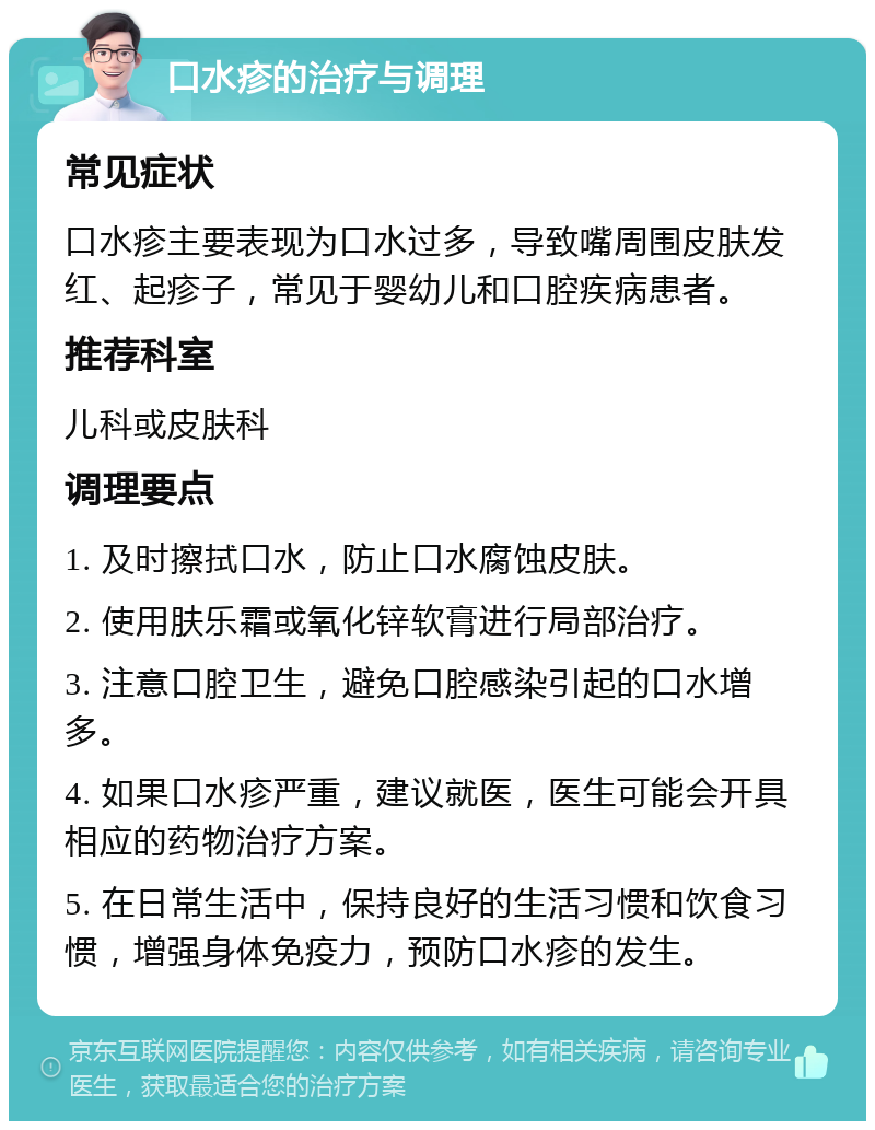 口水疹的治疗与调理 常见症状 口水疹主要表现为口水过多，导致嘴周围皮肤发红、起疹子，常见于婴幼儿和口腔疾病患者。 推荐科室 儿科或皮肤科 调理要点 1. 及时擦拭口水，防止口水腐蚀皮肤。 2. 使用肤乐霜或氧化锌软膏进行局部治疗。 3. 注意口腔卫生，避免口腔感染引起的口水增多。 4. 如果口水疹严重，建议就医，医生可能会开具相应的药物治疗方案。 5. 在日常生活中，保持良好的生活习惯和饮食习惯，增强身体免疫力，预防口水疹的发生。