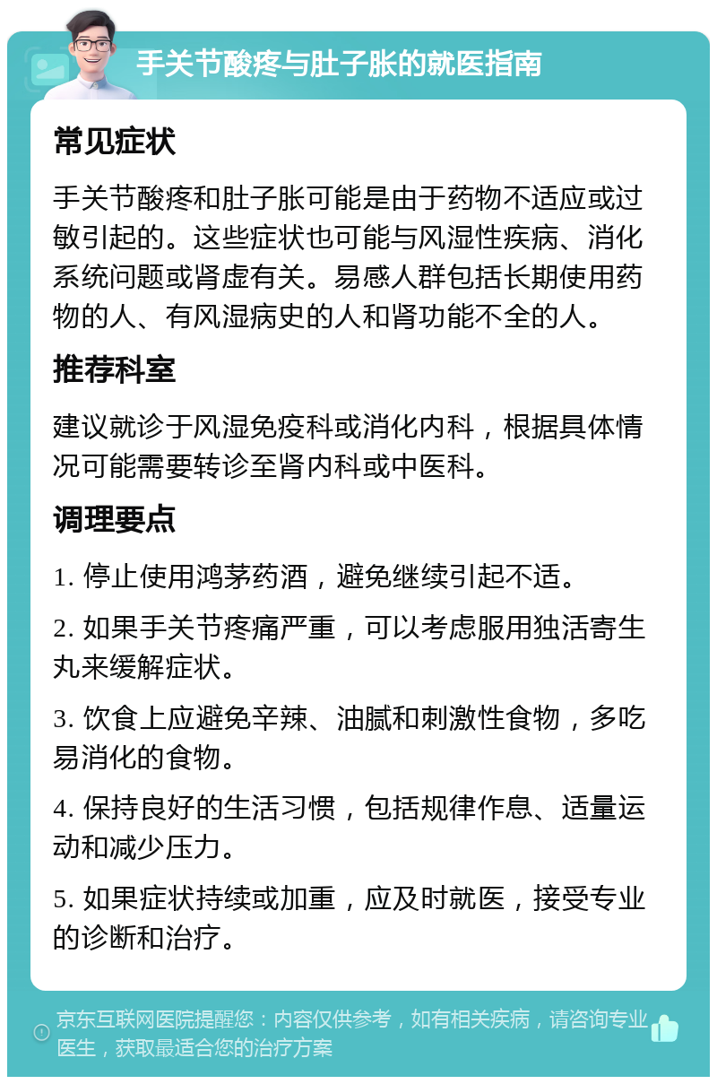 手关节酸疼与肚子胀的就医指南 常见症状 手关节酸疼和肚子胀可能是由于药物不适应或过敏引起的。这些症状也可能与风湿性疾病、消化系统问题或肾虚有关。易感人群包括长期使用药物的人、有风湿病史的人和肾功能不全的人。 推荐科室 建议就诊于风湿免疫科或消化内科，根据具体情况可能需要转诊至肾内科或中医科。 调理要点 1. 停止使用鸿茅药酒，避免继续引起不适。 2. 如果手关节疼痛严重，可以考虑服用独活寄生丸来缓解症状。 3. 饮食上应避免辛辣、油腻和刺激性食物，多吃易消化的食物。 4. 保持良好的生活习惯，包括规律作息、适量运动和减少压力。 5. 如果症状持续或加重，应及时就医，接受专业的诊断和治疗。