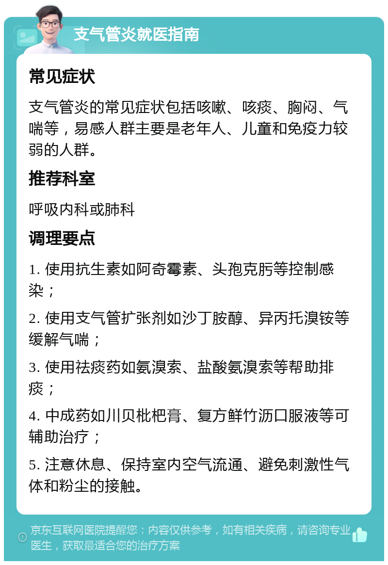 支气管炎就医指南 常见症状 支气管炎的常见症状包括咳嗽、咳痰、胸闷、气喘等，易感人群主要是老年人、儿童和免疫力较弱的人群。 推荐科室 呼吸内科或肺科 调理要点 1. 使用抗生素如阿奇霉素、头孢克肟等控制感染； 2. 使用支气管扩张剂如沙丁胺醇、异丙托溴铵等缓解气喘； 3. 使用祛痰药如氨溴索、盐酸氨溴索等帮助排痰； 4. 中成药如川贝枇杷膏、复方鲜竹沥口服液等可辅助治疗； 5. 注意休息、保持室内空气流通、避免刺激性气体和粉尘的接触。