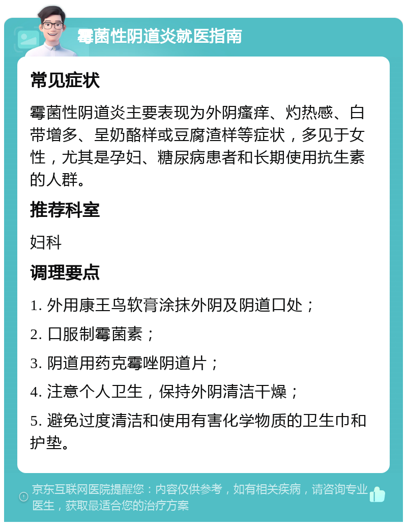 霉菌性阴道炎就医指南 常见症状 霉菌性阴道炎主要表现为外阴瘙痒、灼热感、白带增多、呈奶酪样或豆腐渣样等症状，多见于女性，尤其是孕妇、糖尿病患者和长期使用抗生素的人群。 推荐科室 妇科 调理要点 1. 外用康王鸟软膏涂抹外阴及阴道口处； 2. 口服制霉菌素； 3. 阴道用药克霉唑阴道片； 4. 注意个人卫生，保持外阴清洁干燥； 5. 避免过度清洁和使用有害化学物质的卫生巾和护垫。