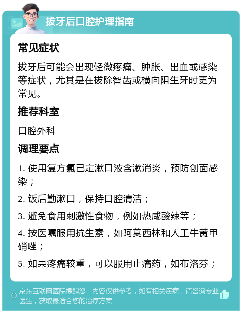 拔牙后口腔护理指南 常见症状 拔牙后可能会出现轻微疼痛、肿胀、出血或感染等症状，尤其是在拔除智齿或横向阻生牙时更为常见。 推荐科室 口腔外科 调理要点 1. 使用复方氯己定漱口液含漱消炎，预防创面感染； 2. 饭后勤漱口，保持口腔清洁； 3. 避免食用刺激性食物，例如热咸酸辣等； 4. 按医嘱服用抗生素，如阿莫西林和人工牛黄甲硝唑； 5. 如果疼痛较重，可以服用止痛药，如布洛芬；