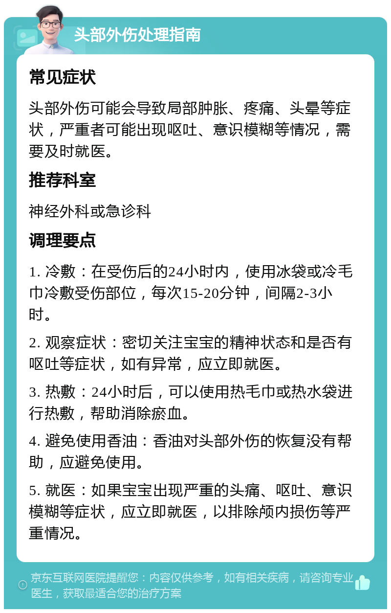 头部外伤处理指南 常见症状 头部外伤可能会导致局部肿胀、疼痛、头晕等症状，严重者可能出现呕吐、意识模糊等情况，需要及时就医。 推荐科室 神经外科或急诊科 调理要点 1. 冷敷：在受伤后的24小时内，使用冰袋或冷毛巾冷敷受伤部位，每次15-20分钟，间隔2-3小时。 2. 观察症状：密切关注宝宝的精神状态和是否有呕吐等症状，如有异常，应立即就医。 3. 热敷：24小时后，可以使用热毛巾或热水袋进行热敷，帮助消除瘀血。 4. 避免使用香油：香油对头部外伤的恢复没有帮助，应避免使用。 5. 就医：如果宝宝出现严重的头痛、呕吐、意识模糊等症状，应立即就医，以排除颅内损伤等严重情况。