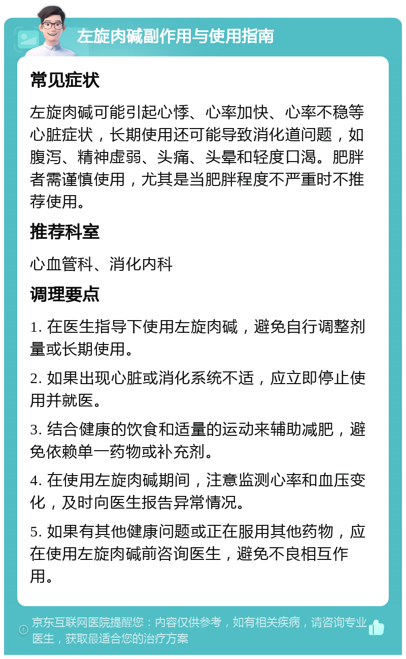 左旋肉碱副作用与使用指南 常见症状 左旋肉碱可能引起心悸、心率加快、心率不稳等心脏症状，长期使用还可能导致消化道问题，如腹泻、精神虚弱、头痛、头晕和轻度口渴。肥胖者需谨慎使用，尤其是当肥胖程度不严重时不推荐使用。 推荐科室 心血管科、消化内科 调理要点 1. 在医生指导下使用左旋肉碱，避免自行调整剂量或长期使用。 2. 如果出现心脏或消化系统不适，应立即停止使用并就医。 3. 结合健康的饮食和适量的运动来辅助减肥，避免依赖单一药物或补充剂。 4. 在使用左旋肉碱期间，注意监测心率和血压变化，及时向医生报告异常情况。 5. 如果有其他健康问题或正在服用其他药物，应在使用左旋肉碱前咨询医生，避免不良相互作用。