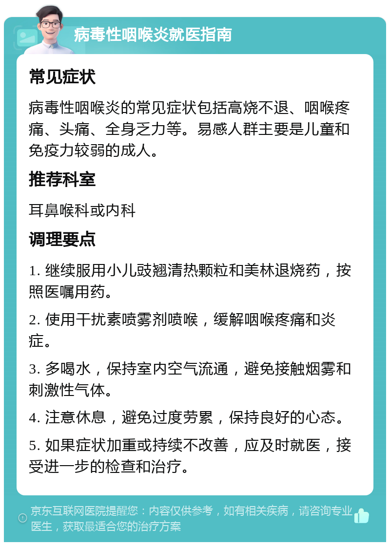 病毒性咽喉炎就医指南 常见症状 病毒性咽喉炎的常见症状包括高烧不退、咽喉疼痛、头痛、全身乏力等。易感人群主要是儿童和免疫力较弱的成人。 推荐科室 耳鼻喉科或内科 调理要点 1. 继续服用小儿豉翘清热颗粒和美林退烧药，按照医嘱用药。 2. 使用干扰素喷雾剂喷喉，缓解咽喉疼痛和炎症。 3. 多喝水，保持室内空气流通，避免接触烟雾和刺激性气体。 4. 注意休息，避免过度劳累，保持良好的心态。 5. 如果症状加重或持续不改善，应及时就医，接受进一步的检查和治疗。