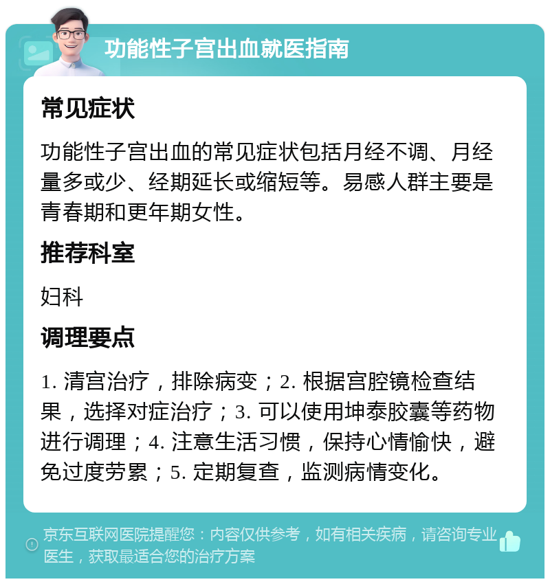 功能性子宫出血就医指南 常见症状 功能性子宫出血的常见症状包括月经不调、月经量多或少、经期延长或缩短等。易感人群主要是青春期和更年期女性。 推荐科室 妇科 调理要点 1. 清宫治疗，排除病变；2. 根据宫腔镜检查结果，选择对症治疗；3. 可以使用坤泰胶囊等药物进行调理；4. 注意生活习惯，保持心情愉快，避免过度劳累；5. 定期复查，监测病情变化。