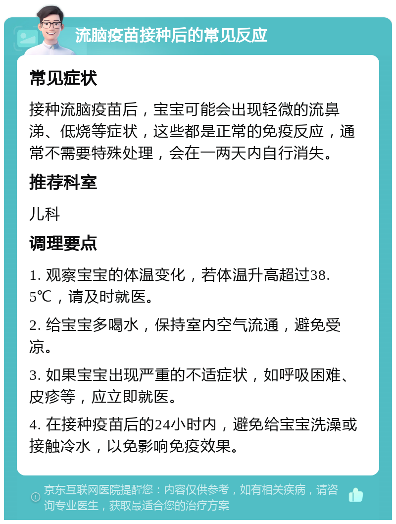 流脑疫苗接种后的常见反应 常见症状 接种流脑疫苗后，宝宝可能会出现轻微的流鼻涕、低烧等症状，这些都是正常的免疫反应，通常不需要特殊处理，会在一两天内自行消失。 推荐科室 儿科 调理要点 1. 观察宝宝的体温变化，若体温升高超过38.5℃，请及时就医。 2. 给宝宝多喝水，保持室内空气流通，避免受凉。 3. 如果宝宝出现严重的不适症状，如呼吸困难、皮疹等，应立即就医。 4. 在接种疫苗后的24小时内，避免给宝宝洗澡或接触冷水，以免影响免疫效果。