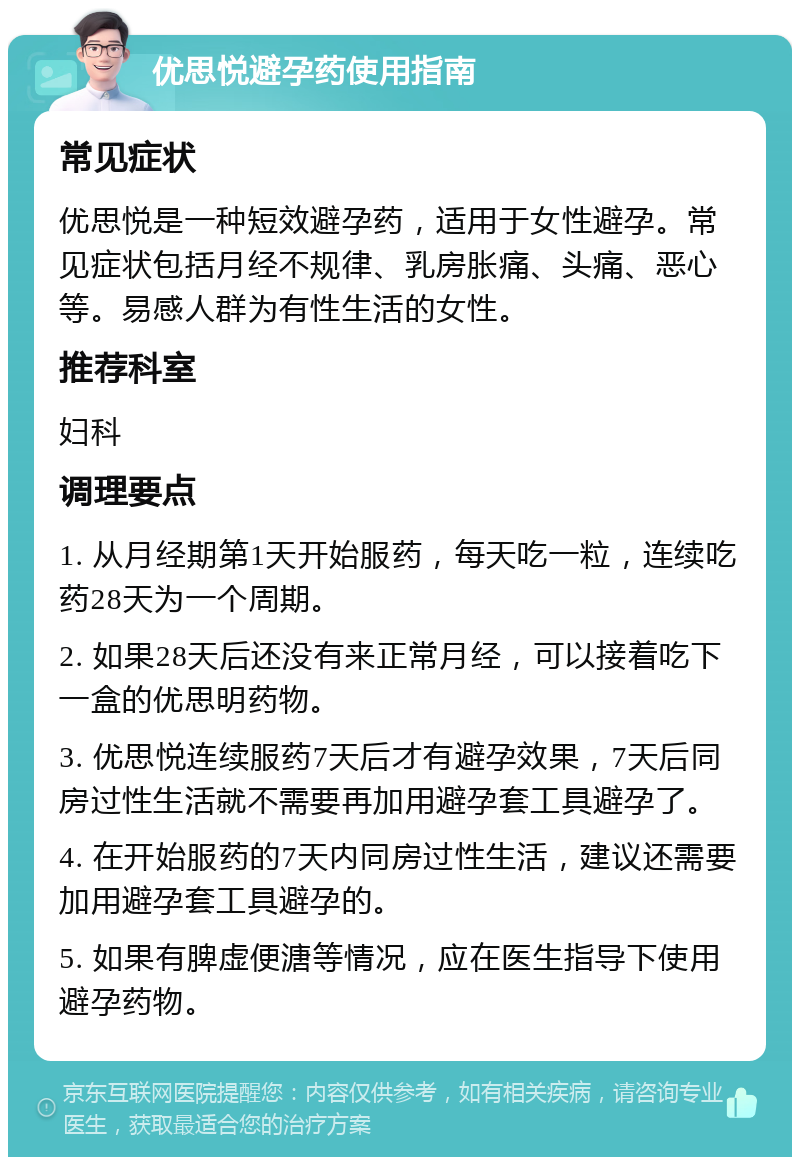 优思悦避孕药使用指南 常见症状 优思悦是一种短效避孕药，适用于女性避孕。常见症状包括月经不规律、乳房胀痛、头痛、恶心等。易感人群为有性生活的女性。 推荐科室 妇科 调理要点 1. 从月经期第1天开始服药，每天吃一粒，连续吃药28天为一个周期。 2. 如果28天后还没有来正常月经，可以接着吃下一盒的优思明药物。 3. 优思悦连续服药7天后才有避孕效果，7天后同房过性生活就不需要再加用避孕套工具避孕了。 4. 在开始服药的7天内同房过性生活，建议还需要加用避孕套工具避孕的。 5. 如果有脾虚便溏等情况，应在医生指导下使用避孕药物。