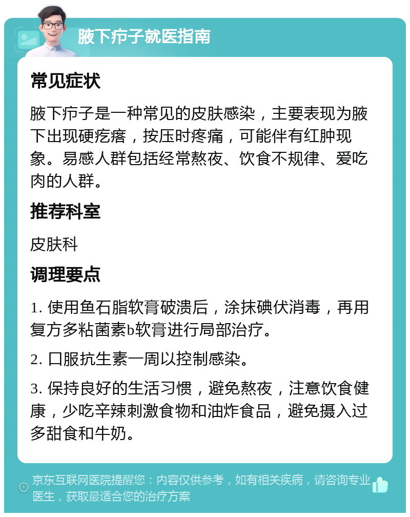 腋下疖子就医指南 常见症状 腋下疖子是一种常见的皮肤感染，主要表现为腋下出现硬疙瘩，按压时疼痛，可能伴有红肿现象。易感人群包括经常熬夜、饮食不规律、爱吃肉的人群。 推荐科室 皮肤科 调理要点 1. 使用鱼石脂软膏破溃后，涂抹碘伏消毒，再用复方多粘菌素b软膏进行局部治疗。 2. 口服抗生素一周以控制感染。 3. 保持良好的生活习惯，避免熬夜，注意饮食健康，少吃辛辣刺激食物和油炸食品，避免摄入过多甜食和牛奶。