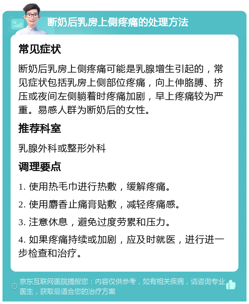 断奶后乳房上侧疼痛的处理方法 常见症状 断奶后乳房上侧疼痛可能是乳腺增生引起的，常见症状包括乳房上侧部位疼痛，向上伸胳膊、挤压或夜间左侧躺着时疼痛加剧，早上疼痛较为严重。易感人群为断奶后的女性。 推荐科室 乳腺外科或整形外科 调理要点 1. 使用热毛巾进行热敷，缓解疼痛。 2. 使用麝香止痛膏贴敷，减轻疼痛感。 3. 注意休息，避免过度劳累和压力。 4. 如果疼痛持续或加剧，应及时就医，进行进一步检查和治疗。