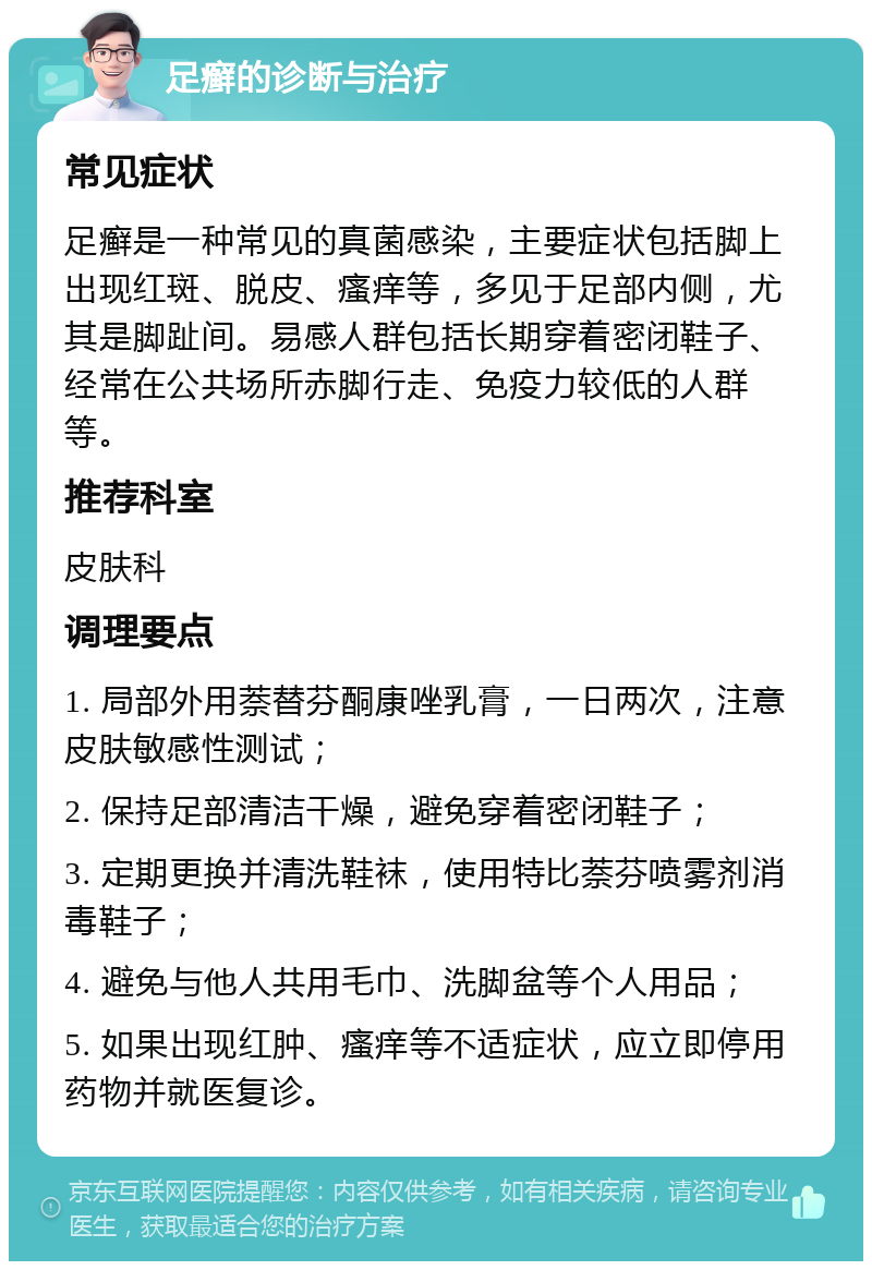 足癣的诊断与治疗 常见症状 足癣是一种常见的真菌感染，主要症状包括脚上出现红斑、脱皮、瘙痒等，多见于足部内侧，尤其是脚趾间。易感人群包括长期穿着密闭鞋子、经常在公共场所赤脚行走、免疫力较低的人群等。 推荐科室 皮肤科 调理要点 1. 局部外用萘替芬酮康唑乳膏，一日两次，注意皮肤敏感性测试； 2. 保持足部清洁干燥，避免穿着密闭鞋子； 3. 定期更换并清洗鞋袜，使用特比萘芬喷雾剂消毒鞋子； 4. 避免与他人共用毛巾、洗脚盆等个人用品； 5. 如果出现红肿、瘙痒等不适症状，应立即停用药物并就医复诊。