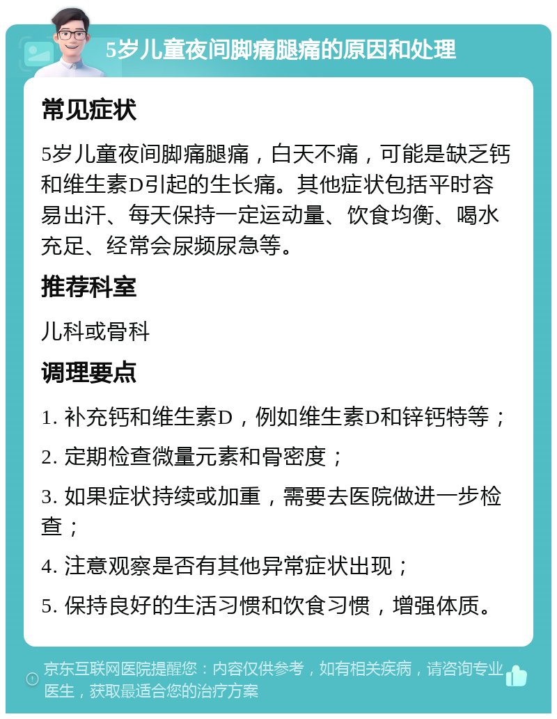 5岁儿童夜间脚痛腿痛的原因和处理 常见症状 5岁儿童夜间脚痛腿痛，白天不痛，可能是缺乏钙和维生素D引起的生长痛。其他症状包括平时容易出汗、每天保持一定运动量、饮食均衡、喝水充足、经常会尿频尿急等。 推荐科室 儿科或骨科 调理要点 1. 补充钙和维生素D，例如维生素D和锌钙特等； 2. 定期检查微量元素和骨密度； 3. 如果症状持续或加重，需要去医院做进一步检查； 4. 注意观察是否有其他异常症状出现； 5. 保持良好的生活习惯和饮食习惯，增强体质。