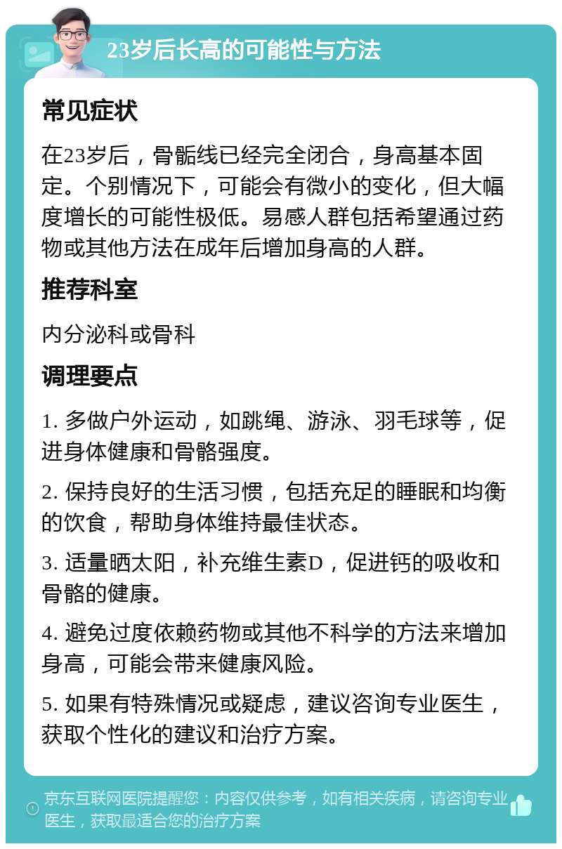 23岁后长高的可能性与方法 常见症状 在23岁后，骨骺线已经完全闭合，身高基本固定。个别情况下，可能会有微小的变化，但大幅度增长的可能性极低。易感人群包括希望通过药物或其他方法在成年后增加身高的人群。 推荐科室 内分泌科或骨科 调理要点 1. 多做户外运动，如跳绳、游泳、羽毛球等，促进身体健康和骨骼强度。 2. 保持良好的生活习惯，包括充足的睡眠和均衡的饮食，帮助身体维持最佳状态。 3. 适量晒太阳，补充维生素D，促进钙的吸收和骨骼的健康。 4. 避免过度依赖药物或其他不科学的方法来增加身高，可能会带来健康风险。 5. 如果有特殊情况或疑虑，建议咨询专业医生，获取个性化的建议和治疗方案。