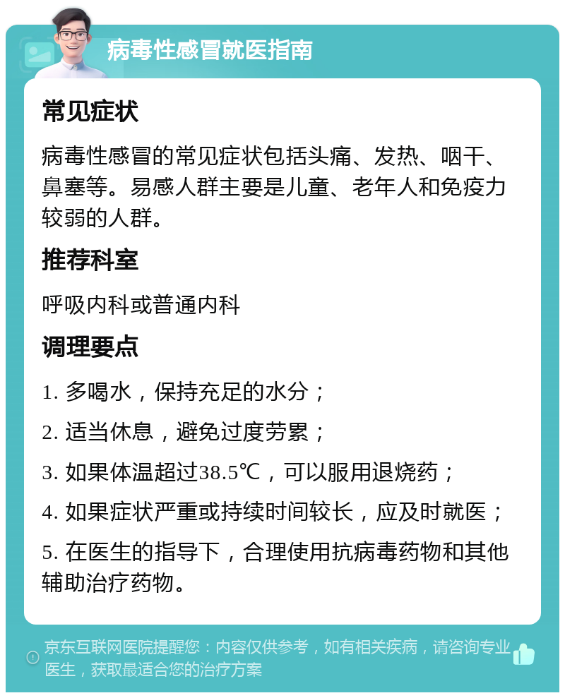 病毒性感冒就医指南 常见症状 病毒性感冒的常见症状包括头痛、发热、咽干、鼻塞等。易感人群主要是儿童、老年人和免疫力较弱的人群。 推荐科室 呼吸内科或普通内科 调理要点 1. 多喝水，保持充足的水分； 2. 适当休息，避免过度劳累； 3. 如果体温超过38.5℃，可以服用退烧药； 4. 如果症状严重或持续时间较长，应及时就医； 5. 在医生的指导下，合理使用抗病毒药物和其他辅助治疗药物。