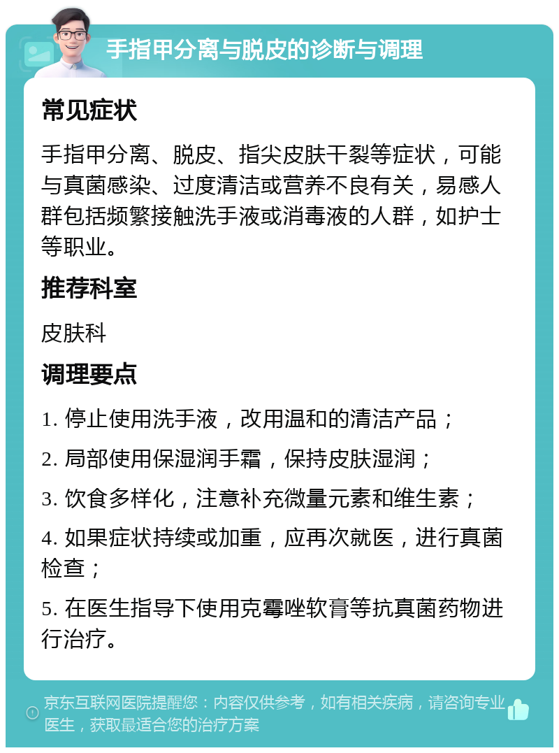 手指甲分离与脱皮的诊断与调理 常见症状 手指甲分离、脱皮、指尖皮肤干裂等症状，可能与真菌感染、过度清洁或营养不良有关，易感人群包括频繁接触洗手液或消毒液的人群，如护士等职业。 推荐科室 皮肤科 调理要点 1. 停止使用洗手液，改用温和的清洁产品； 2. 局部使用保湿润手霜，保持皮肤湿润； 3. 饮食多样化，注意补充微量元素和维生素； 4. 如果症状持续或加重，应再次就医，进行真菌检查； 5. 在医生指导下使用克霉唑软膏等抗真菌药物进行治疗。