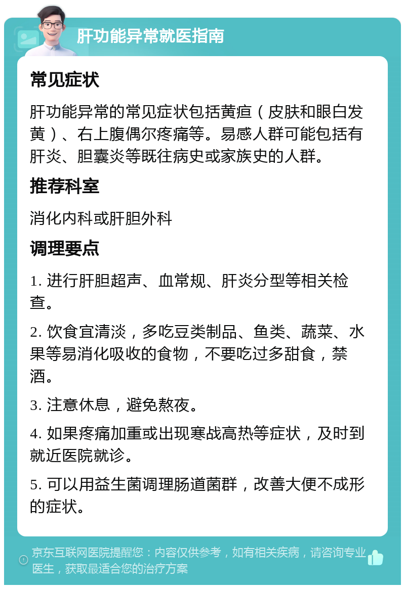 肝功能异常就医指南 常见症状 肝功能异常的常见症状包括黄疸（皮肤和眼白发黄）、右上腹偶尔疼痛等。易感人群可能包括有肝炎、胆囊炎等既往病史或家族史的人群。 推荐科室 消化内科或肝胆外科 调理要点 1. 进行肝胆超声、血常规、肝炎分型等相关检查。 2. 饮食宜清淡，多吃豆类制品、鱼类、蔬菜、水果等易消化吸收的食物，不要吃过多甜食，禁酒。 3. 注意休息，避免熬夜。 4. 如果疼痛加重或出现寒战高热等症状，及时到就近医院就诊。 5. 可以用益生菌调理肠道菌群，改善大便不成形的症状。