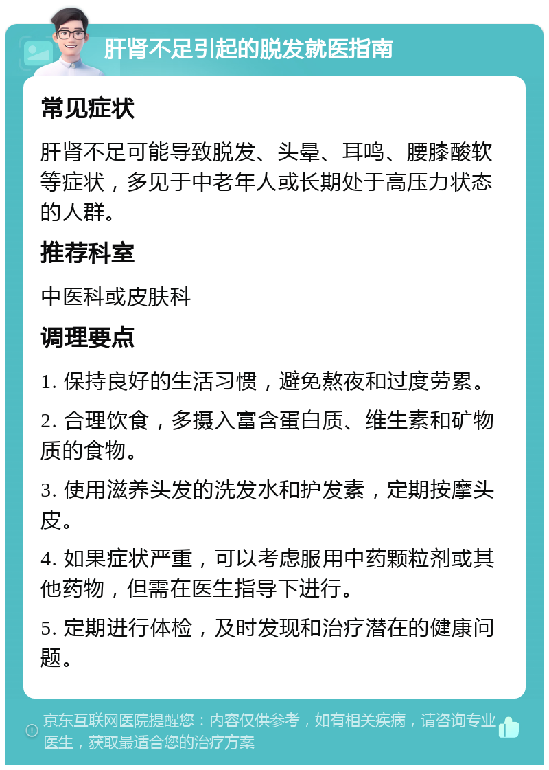 肝肾不足引起的脱发就医指南 常见症状 肝肾不足可能导致脱发、头晕、耳鸣、腰膝酸软等症状，多见于中老年人或长期处于高压力状态的人群。 推荐科室 中医科或皮肤科 调理要点 1. 保持良好的生活习惯，避免熬夜和过度劳累。 2. 合理饮食，多摄入富含蛋白质、维生素和矿物质的食物。 3. 使用滋养头发的洗发水和护发素，定期按摩头皮。 4. 如果症状严重，可以考虑服用中药颗粒剂或其他药物，但需在医生指导下进行。 5. 定期进行体检，及时发现和治疗潜在的健康问题。