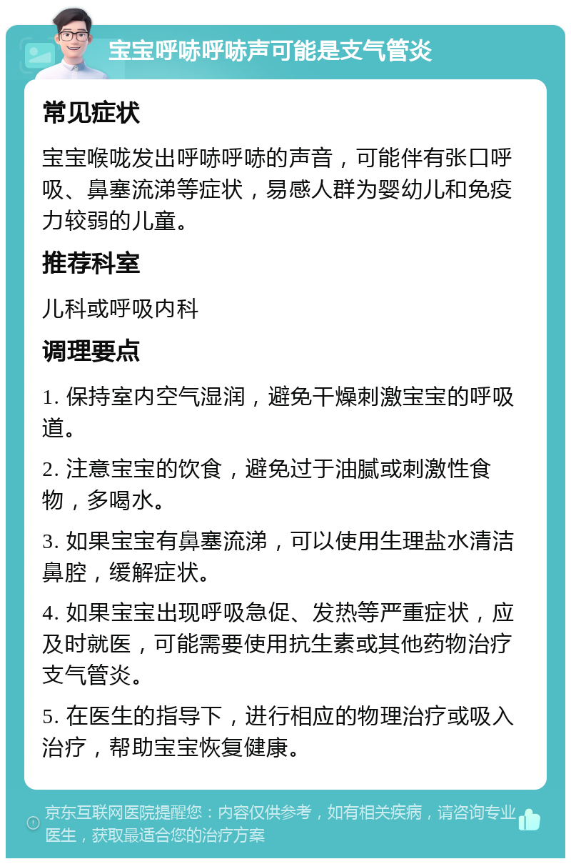 宝宝呼哧呼哧声可能是支气管炎 常见症状 宝宝喉咙发出呼哧呼哧的声音，可能伴有张口呼吸、鼻塞流涕等症状，易感人群为婴幼儿和免疫力较弱的儿童。 推荐科室 儿科或呼吸内科 调理要点 1. 保持室内空气湿润，避免干燥刺激宝宝的呼吸道。 2. 注意宝宝的饮食，避免过于油腻或刺激性食物，多喝水。 3. 如果宝宝有鼻塞流涕，可以使用生理盐水清洁鼻腔，缓解症状。 4. 如果宝宝出现呼吸急促、发热等严重症状，应及时就医，可能需要使用抗生素或其他药物治疗支气管炎。 5. 在医生的指导下，进行相应的物理治疗或吸入治疗，帮助宝宝恢复健康。