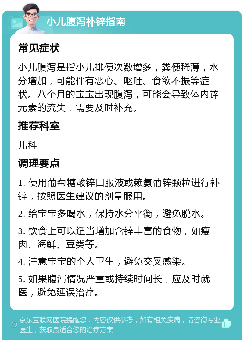 小儿腹泻补锌指南 常见症状 小儿腹泻是指小儿排便次数增多，粪便稀薄，水分增加，可能伴有恶心、呕吐、食欲不振等症状。八个月的宝宝出现腹泻，可能会导致体内锌元素的流失，需要及时补充。 推荐科室 儿科 调理要点 1. 使用葡萄糖酸锌口服液或赖氨葡锌颗粒进行补锌，按照医生建议的剂量服用。 2. 给宝宝多喝水，保持水分平衡，避免脱水。 3. 饮食上可以适当增加含锌丰富的食物，如瘦肉、海鲜、豆类等。 4. 注意宝宝的个人卫生，避免交叉感染。 5. 如果腹泻情况严重或持续时间长，应及时就医，避免延误治疗。