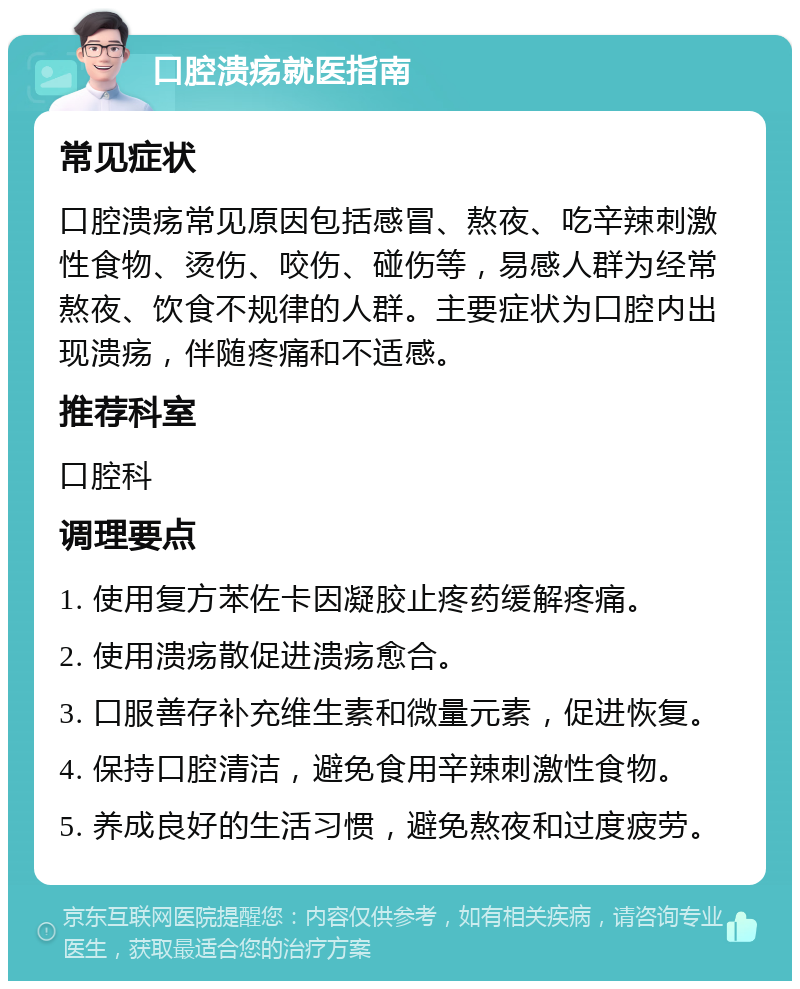 口腔溃疡就医指南 常见症状 口腔溃疡常见原因包括感冒、熬夜、吃辛辣刺激性食物、烫伤、咬伤、碰伤等，易感人群为经常熬夜、饮食不规律的人群。主要症状为口腔内出现溃疡，伴随疼痛和不适感。 推荐科室 口腔科 调理要点 1. 使用复方苯佐卡因凝胶止疼药缓解疼痛。 2. 使用溃疡散促进溃疡愈合。 3. 口服善存补充维生素和微量元素，促进恢复。 4. 保持口腔清洁，避免食用辛辣刺激性食物。 5. 养成良好的生活习惯，避免熬夜和过度疲劳。