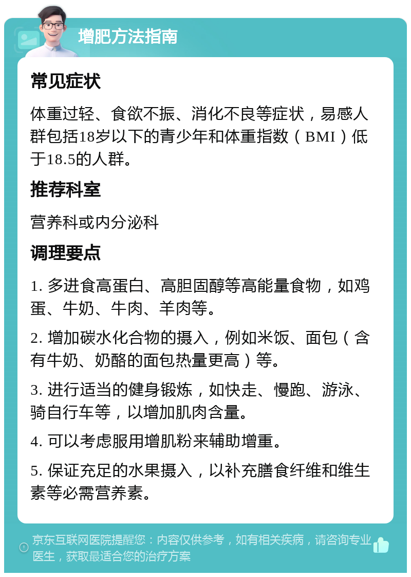 增肥方法指南 常见症状 体重过轻、食欲不振、消化不良等症状，易感人群包括18岁以下的青少年和体重指数（BMI）低于18.5的人群。 推荐科室 营养科或内分泌科 调理要点 1. 多进食高蛋白、高胆固醇等高能量食物，如鸡蛋、牛奶、牛肉、羊肉等。 2. 增加碳水化合物的摄入，例如米饭、面包（含有牛奶、奶酪的面包热量更高）等。 3. 进行适当的健身锻炼，如快走、慢跑、游泳、骑自行车等，以增加肌肉含量。 4. 可以考虑服用增肌粉来辅助增重。 5. 保证充足的水果摄入，以补充膳食纤维和维生素等必需营养素。