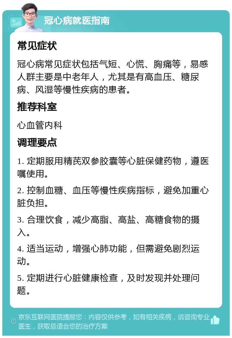 冠心病就医指南 常见症状 冠心病常见症状包括气短、心慌、胸痛等，易感人群主要是中老年人，尤其是有高血压、糖尿病、风湿等慢性疾病的患者。 推荐科室 心血管内科 调理要点 1. 定期服用精芪双参胶囊等心脏保健药物，遵医嘱使用。 2. 控制血糖、血压等慢性疾病指标，避免加重心脏负担。 3. 合理饮食，减少高脂、高盐、高糖食物的摄入。 4. 适当运动，增强心肺功能，但需避免剧烈运动。 5. 定期进行心脏健康检查，及时发现并处理问题。