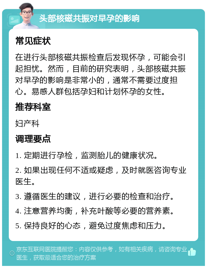 头部核磁共振对早孕的影响 常见症状 在进行头部核磁共振检查后发现怀孕，可能会引起担忧。然而，目前的研究表明，头部核磁共振对早孕的影响是非常小的，通常不需要过度担心。易感人群包括孕妇和计划怀孕的女性。 推荐科室 妇产科 调理要点 1. 定期进行孕检，监测胎儿的健康状况。 2. 如果出现任何不适或疑虑，及时就医咨询专业医生。 3. 遵循医生的建议，进行必要的检查和治疗。 4. 注意营养均衡，补充叶酸等必要的营养素。 5. 保持良好的心态，避免过度焦虑和压力。