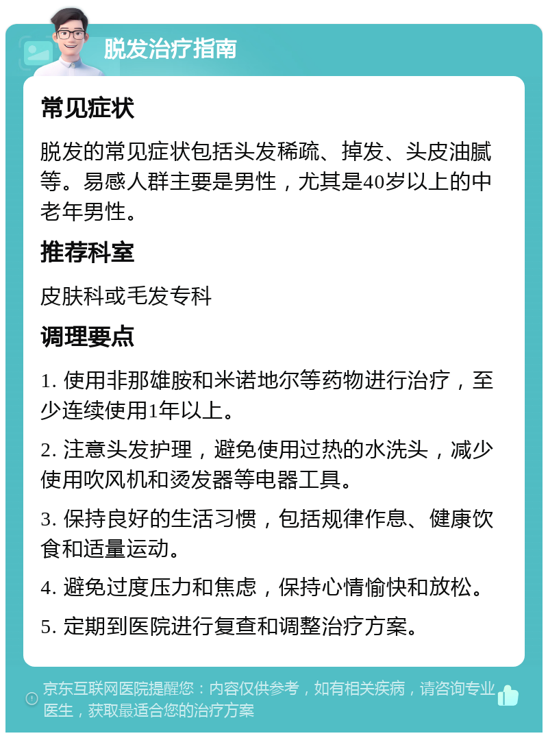 脱发治疗指南 常见症状 脱发的常见症状包括头发稀疏、掉发、头皮油腻等。易感人群主要是男性，尤其是40岁以上的中老年男性。 推荐科室 皮肤科或毛发专科 调理要点 1. 使用非那雄胺和米诺地尔等药物进行治疗，至少连续使用1年以上。 2. 注意头发护理，避免使用过热的水洗头，减少使用吹风机和烫发器等电器工具。 3. 保持良好的生活习惯，包括规律作息、健康饮食和适量运动。 4. 避免过度压力和焦虑，保持心情愉快和放松。 5. 定期到医院进行复查和调整治疗方案。