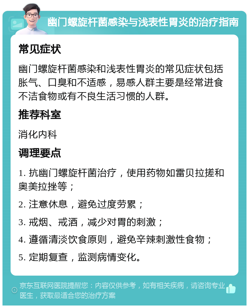 幽门螺旋杆菌感染与浅表性胃炎的治疗指南 常见症状 幽门螺旋杆菌感染和浅表性胃炎的常见症状包括胀气、口臭和不适感，易感人群主要是经常进食不洁食物或有不良生活习惯的人群。 推荐科室 消化内科 调理要点 1. 抗幽门螺旋杆菌治疗，使用药物如雷贝拉搓和奥美拉挫等； 2. 注意休息，避免过度劳累； 3. 戒烟、戒酒，减少对胃的刺激； 4. 遵循清淡饮食原则，避免辛辣刺激性食物； 5. 定期复查，监测病情变化。