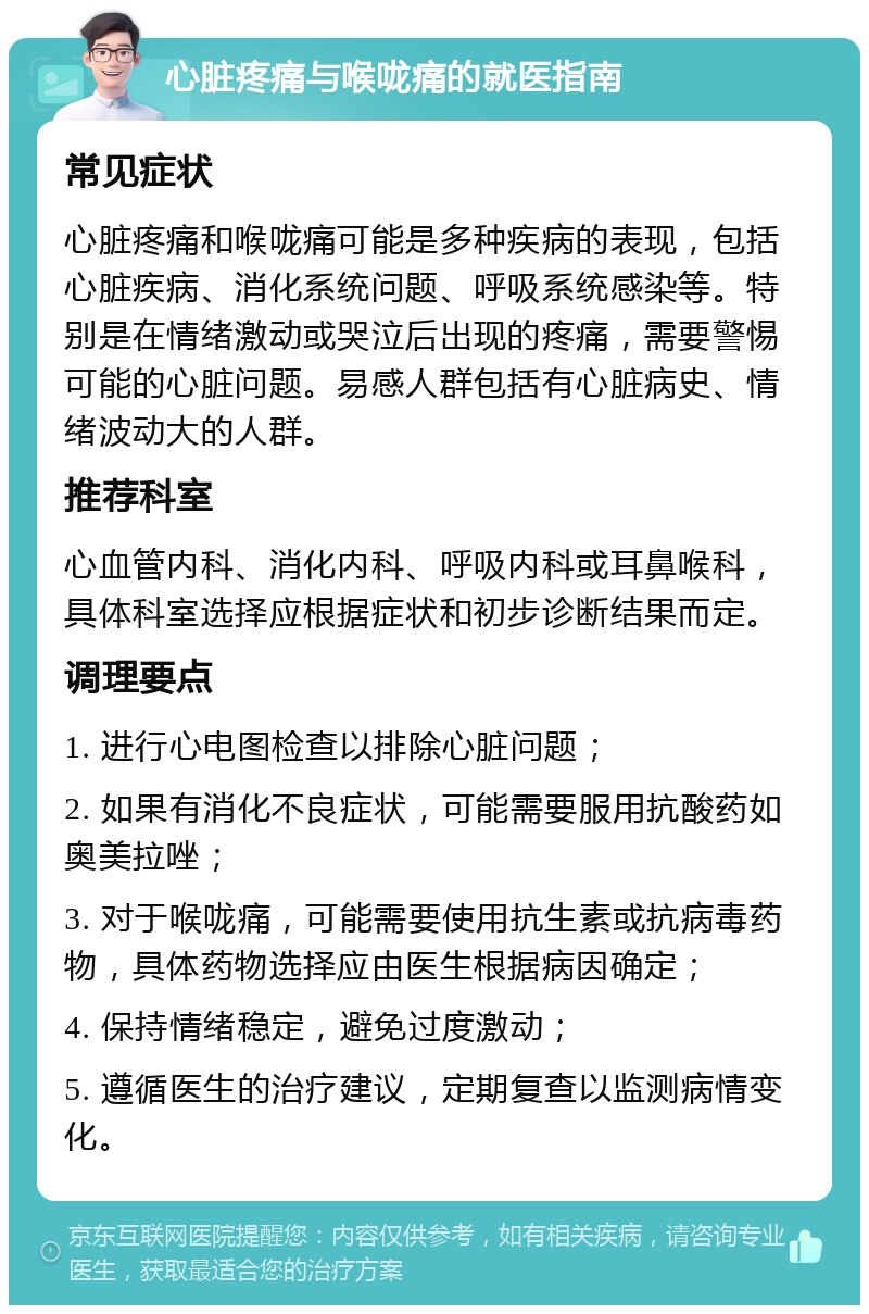 心脏疼痛与喉咙痛的就医指南 常见症状 心脏疼痛和喉咙痛可能是多种疾病的表现，包括心脏疾病、消化系统问题、呼吸系统感染等。特别是在情绪激动或哭泣后出现的疼痛，需要警惕可能的心脏问题。易感人群包括有心脏病史、情绪波动大的人群。 推荐科室 心血管内科、消化内科、呼吸内科或耳鼻喉科，具体科室选择应根据症状和初步诊断结果而定。 调理要点 1. 进行心电图检查以排除心脏问题； 2. 如果有消化不良症状，可能需要服用抗酸药如奥美拉唑； 3. 对于喉咙痛，可能需要使用抗生素或抗病毒药物，具体药物选择应由医生根据病因确定； 4. 保持情绪稳定，避免过度激动； 5. 遵循医生的治疗建议，定期复查以监测病情变化。