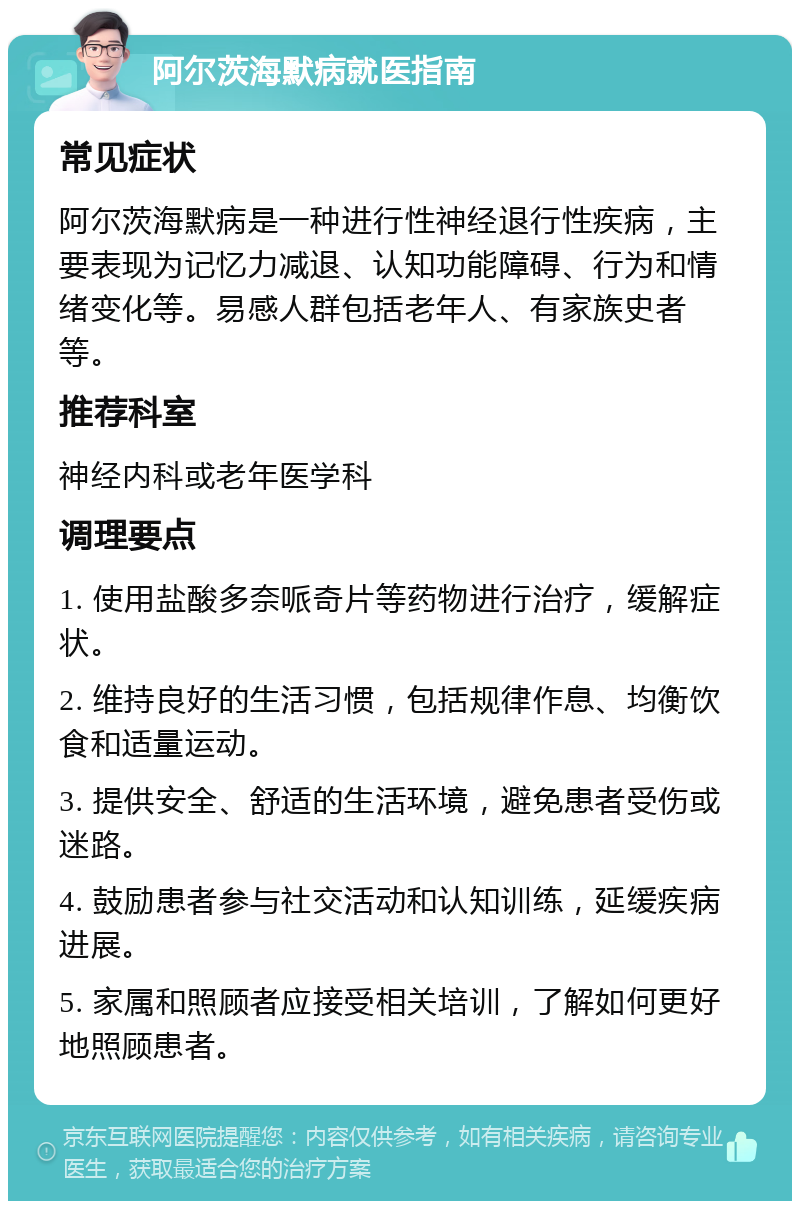 阿尔茨海默病就医指南 常见症状 阿尔茨海默病是一种进行性神经退行性疾病，主要表现为记忆力减退、认知功能障碍、行为和情绪变化等。易感人群包括老年人、有家族史者等。 推荐科室 神经内科或老年医学科 调理要点 1. 使用盐酸多奈哌奇片等药物进行治疗，缓解症状。 2. 维持良好的生活习惯，包括规律作息、均衡饮食和适量运动。 3. 提供安全、舒适的生活环境，避免患者受伤或迷路。 4. 鼓励患者参与社交活动和认知训练，延缓疾病进展。 5. 家属和照顾者应接受相关培训，了解如何更好地照顾患者。