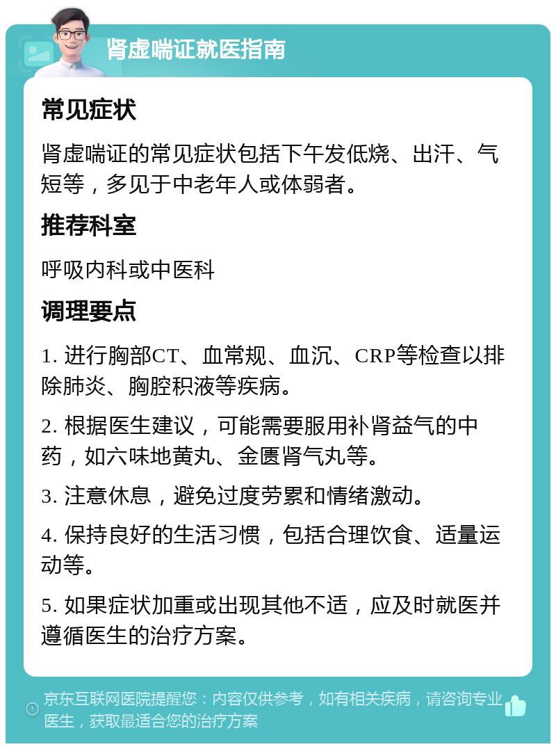 肾虚喘证就医指南 常见症状 肾虚喘证的常见症状包括下午发低烧、出汗、气短等，多见于中老年人或体弱者。 推荐科室 呼吸内科或中医科 调理要点 1. 进行胸部CT、血常规、血沉、CRP等检查以排除肺炎、胸腔积液等疾病。 2. 根据医生建议，可能需要服用补肾益气的中药，如六味地黄丸、金匮肾气丸等。 3. 注意休息，避免过度劳累和情绪激动。 4. 保持良好的生活习惯，包括合理饮食、适量运动等。 5. 如果症状加重或出现其他不适，应及时就医并遵循医生的治疗方案。