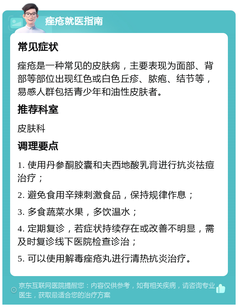 痤疮就医指南 常见症状 痤疮是一种常见的皮肤病，主要表现为面部、背部等部位出现红色或白色丘疹、脓疱、结节等，易感人群包括青少年和油性皮肤者。 推荐科室 皮肤科 调理要点 1. 使用丹参酮胶囊和夫西地酸乳膏进行抗炎祛痘治疗； 2. 避免食用辛辣刺激食品，保持规律作息； 3. 多食蔬菜水果，多饮温水； 4. 定期复诊，若症状持续存在或改善不明显，需及时复诊线下医院检查诊治； 5. 可以使用解毒痤疮丸进行清热抗炎治疗。