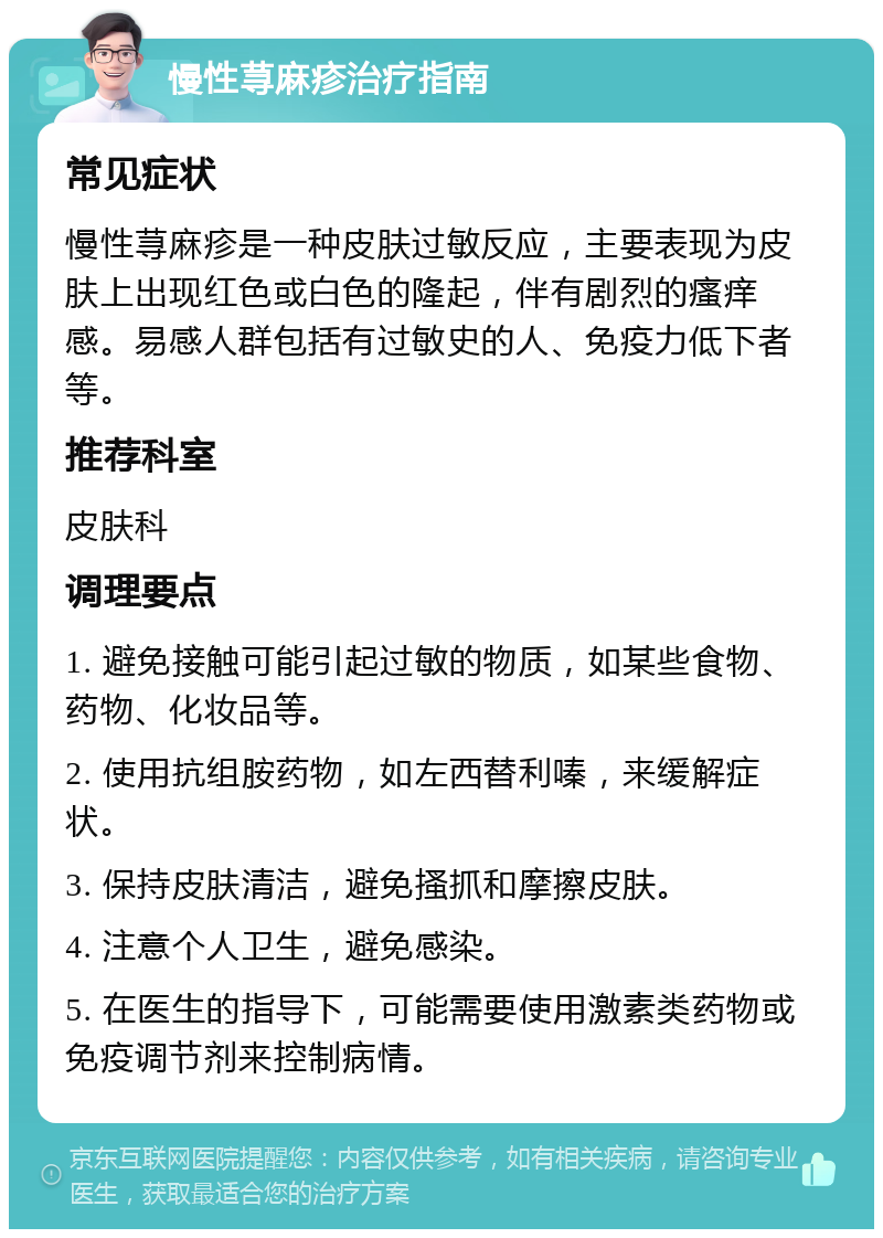 慢性荨麻疹治疗指南 常见症状 慢性荨麻疹是一种皮肤过敏反应，主要表现为皮肤上出现红色或白色的隆起，伴有剧烈的瘙痒感。易感人群包括有过敏史的人、免疫力低下者等。 推荐科室 皮肤科 调理要点 1. 避免接触可能引起过敏的物质，如某些食物、药物、化妆品等。 2. 使用抗组胺药物，如左西替利嗪，来缓解症状。 3. 保持皮肤清洁，避免搔抓和摩擦皮肤。 4. 注意个人卫生，避免感染。 5. 在医生的指导下，可能需要使用激素类药物或免疫调节剂来控制病情。