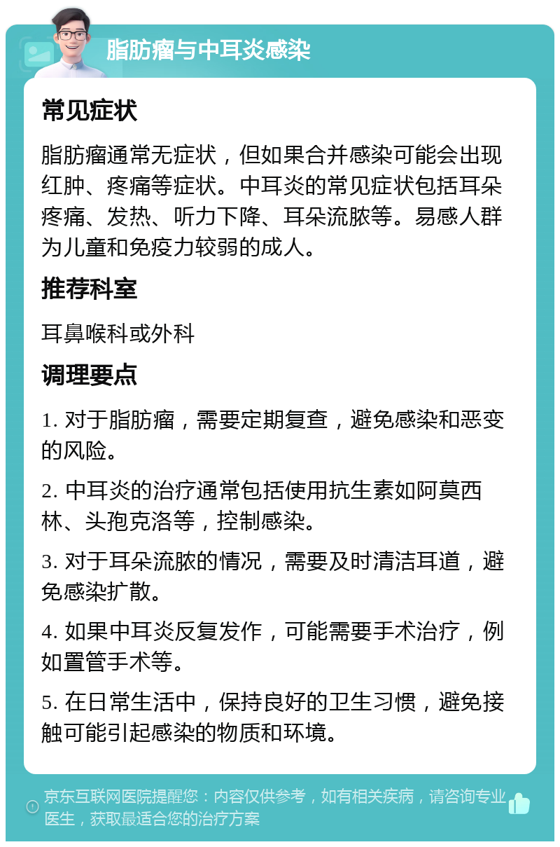 脂肪瘤与中耳炎感染 常见症状 脂肪瘤通常无症状，但如果合并感染可能会出现红肿、疼痛等症状。中耳炎的常见症状包括耳朵疼痛、发热、听力下降、耳朵流脓等。易感人群为儿童和免疫力较弱的成人。 推荐科室 耳鼻喉科或外科 调理要点 1. 对于脂肪瘤，需要定期复查，避免感染和恶变的风险。 2. 中耳炎的治疗通常包括使用抗生素如阿莫西林、头孢克洛等，控制感染。 3. 对于耳朵流脓的情况，需要及时清洁耳道，避免感染扩散。 4. 如果中耳炎反复发作，可能需要手术治疗，例如置管手术等。 5. 在日常生活中，保持良好的卫生习惯，避免接触可能引起感染的物质和环境。