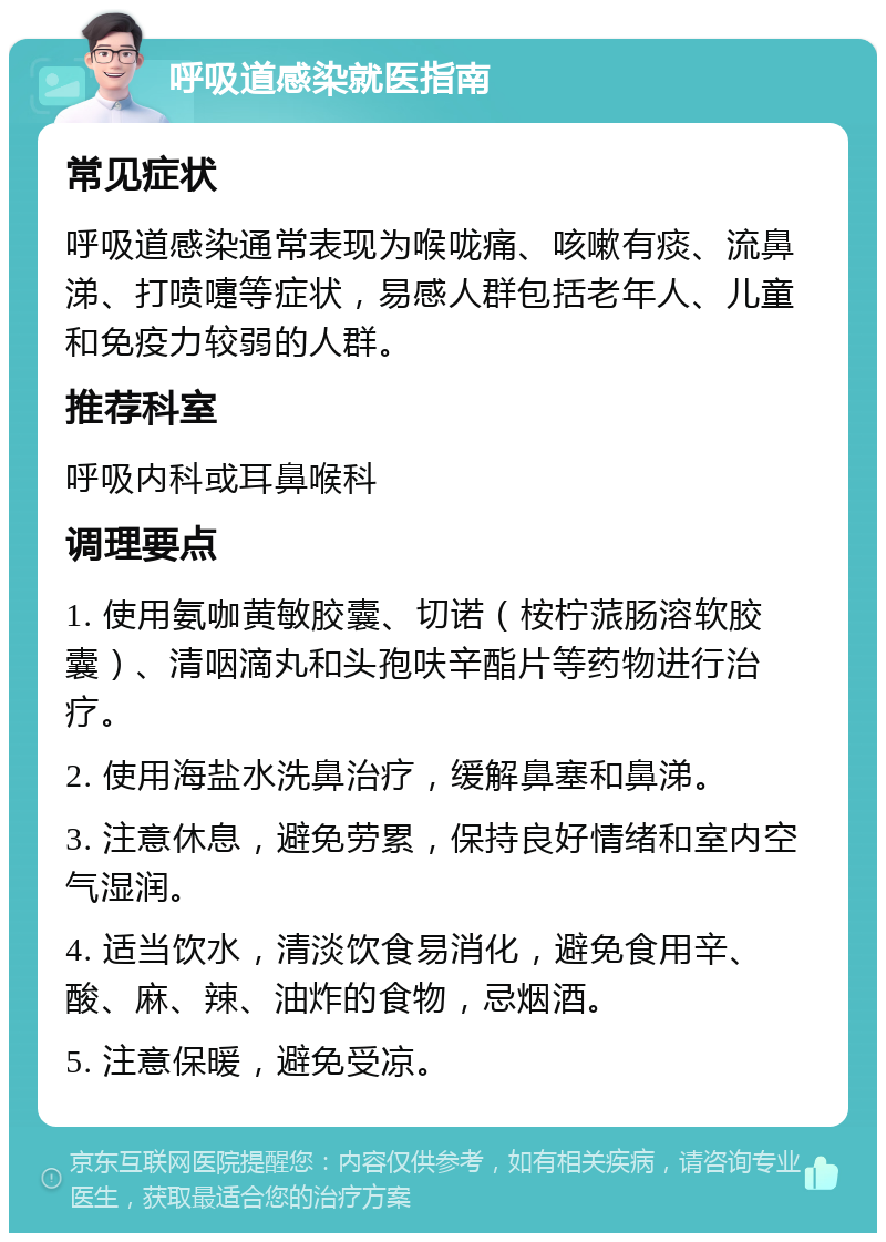 呼吸道感染就医指南 常见症状 呼吸道感染通常表现为喉咙痛、咳嗽有痰、流鼻涕、打喷嚏等症状，易感人群包括老年人、儿童和免疫力较弱的人群。 推荐科室 呼吸内科或耳鼻喉科 调理要点 1. 使用氨咖黄敏胶囊、切诺（桉柠蒎肠溶软胶囊）、清咽滴丸和头孢呋辛酯片等药物进行治疗。 2. 使用海盐水洗鼻治疗，缓解鼻塞和鼻涕。 3. 注意休息，避免劳累，保持良好情绪和室内空气湿润。 4. 适当饮水，清淡饮食易消化，避免食用辛、酸、麻、辣、油炸的食物，忌烟酒。 5. 注意保暖，避免受凉。