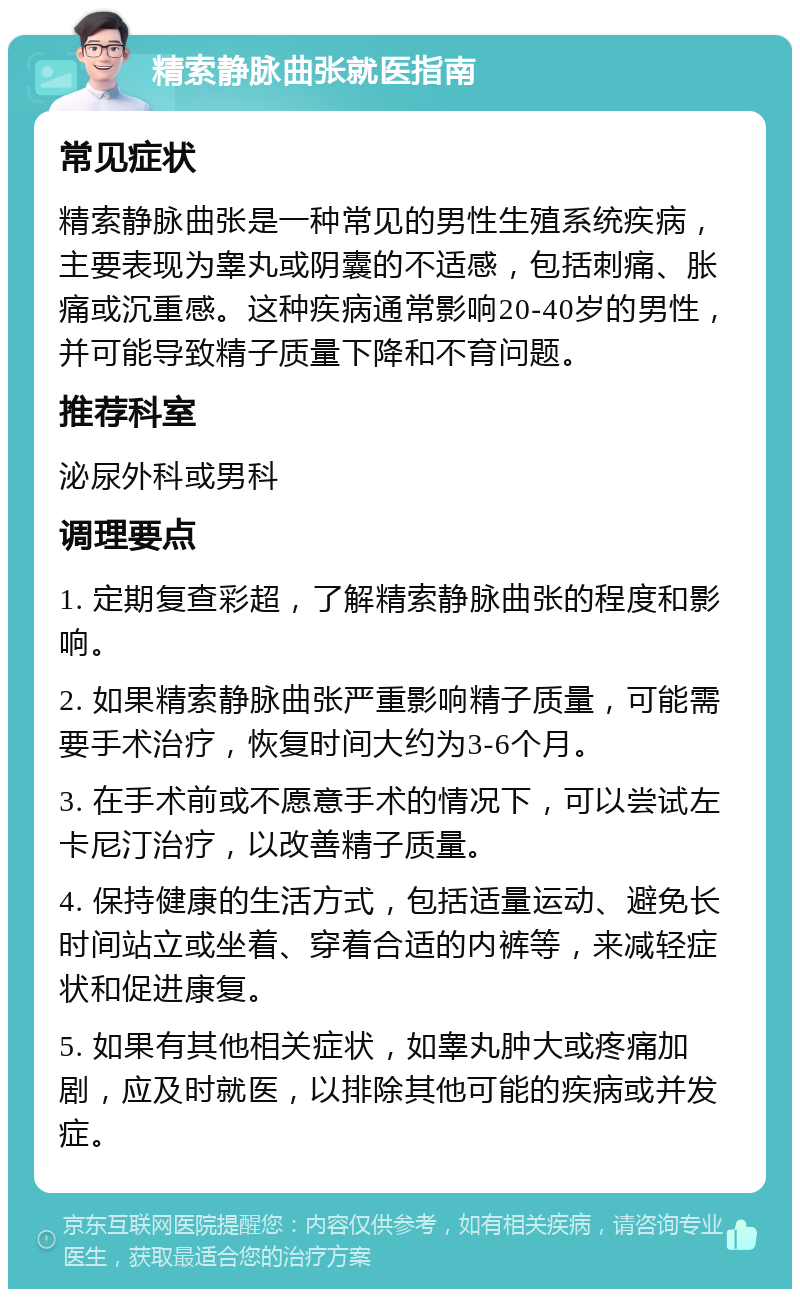 精索静脉曲张就医指南 常见症状 精索静脉曲张是一种常见的男性生殖系统疾病，主要表现为睾丸或阴囊的不适感，包括刺痛、胀痛或沉重感。这种疾病通常影响20-40岁的男性，并可能导致精子质量下降和不育问题。 推荐科室 泌尿外科或男科 调理要点 1. 定期复查彩超，了解精索静脉曲张的程度和影响。 2. 如果精索静脉曲张严重影响精子质量，可能需要手术治疗，恢复时间大约为3-6个月。 3. 在手术前或不愿意手术的情况下，可以尝试左卡尼汀治疗，以改善精子质量。 4. 保持健康的生活方式，包括适量运动、避免长时间站立或坐着、穿着合适的内裤等，来减轻症状和促进康复。 5. 如果有其他相关症状，如睾丸肿大或疼痛加剧，应及时就医，以排除其他可能的疾病或并发症。