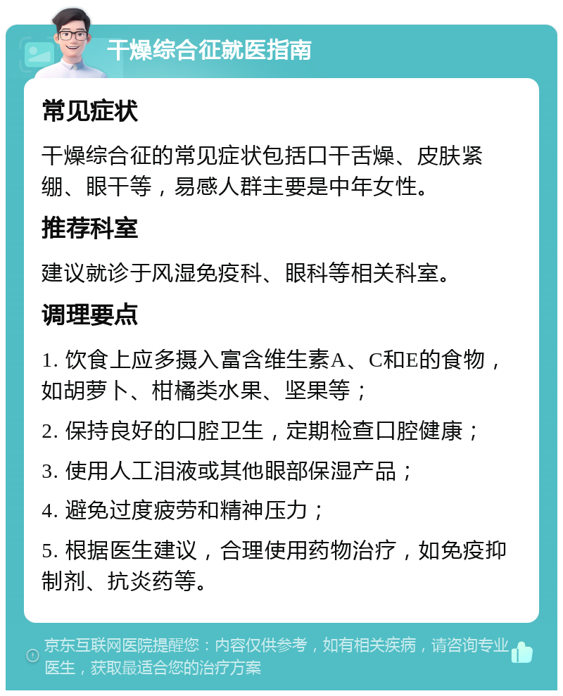 干燥综合征就医指南 常见症状 干燥综合征的常见症状包括口干舌燥、皮肤紧绷、眼干等，易感人群主要是中年女性。 推荐科室 建议就诊于风湿免疫科、眼科等相关科室。 调理要点 1. 饮食上应多摄入富含维生素A、C和E的食物，如胡萝卜、柑橘类水果、坚果等； 2. 保持良好的口腔卫生，定期检查口腔健康； 3. 使用人工泪液或其他眼部保湿产品； 4. 避免过度疲劳和精神压力； 5. 根据医生建议，合理使用药物治疗，如免疫抑制剂、抗炎药等。