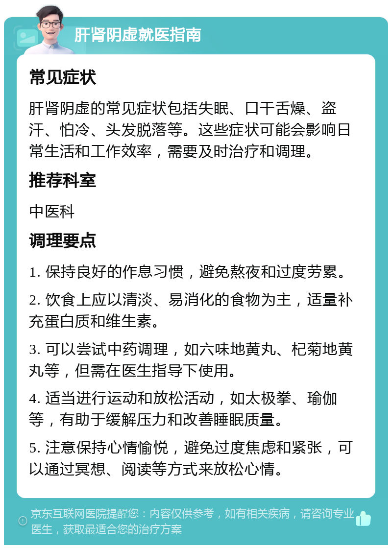 肝肾阴虚就医指南 常见症状 肝肾阴虚的常见症状包括失眠、口干舌燥、盗汗、怕冷、头发脱落等。这些症状可能会影响日常生活和工作效率，需要及时治疗和调理。 推荐科室 中医科 调理要点 1. 保持良好的作息习惯，避免熬夜和过度劳累。 2. 饮食上应以清淡、易消化的食物为主，适量补充蛋白质和维生素。 3. 可以尝试中药调理，如六味地黄丸、杞菊地黄丸等，但需在医生指导下使用。 4. 适当进行运动和放松活动，如太极拳、瑜伽等，有助于缓解压力和改善睡眠质量。 5. 注意保持心情愉悦，避免过度焦虑和紧张，可以通过冥想、阅读等方式来放松心情。