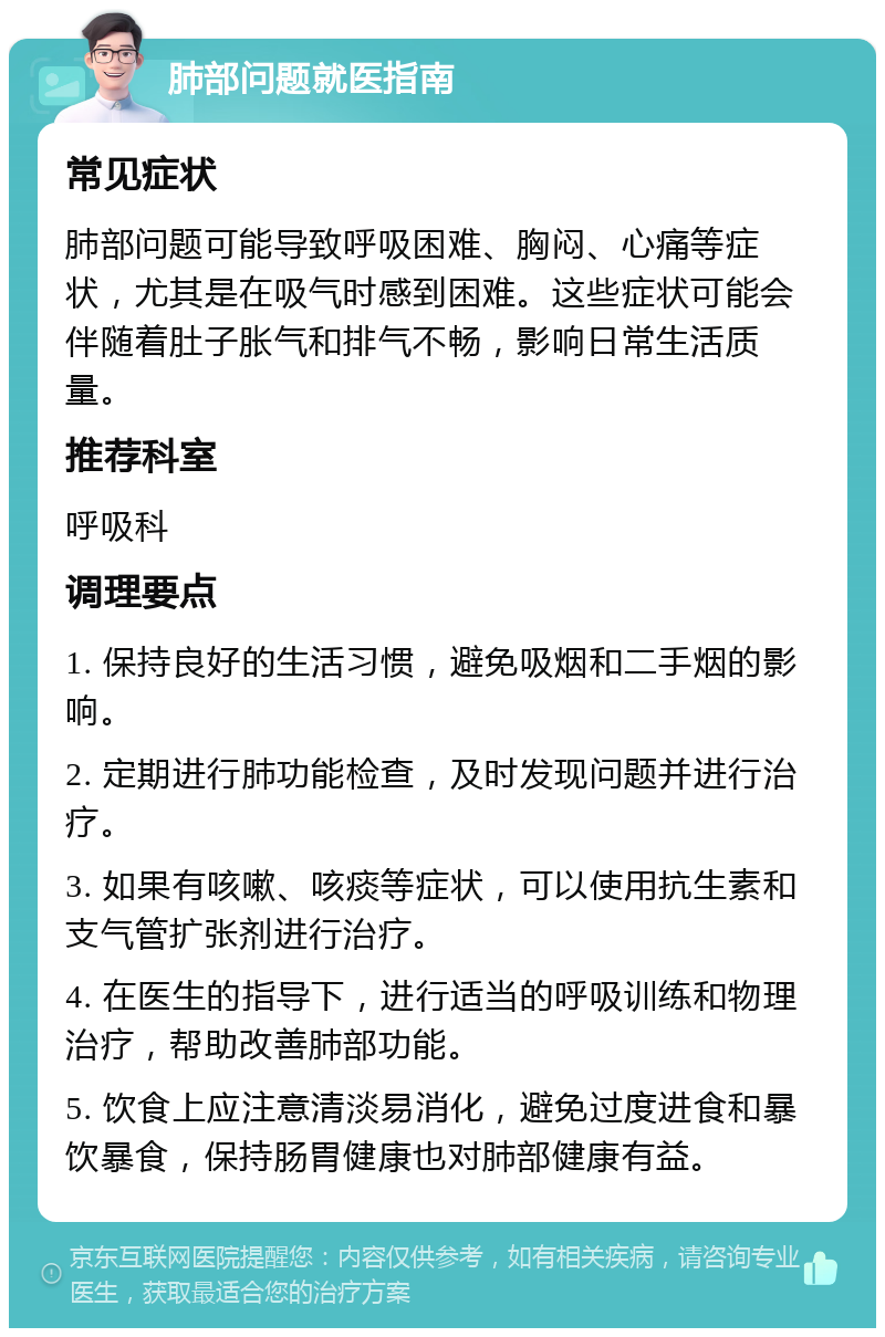 肺部问题就医指南 常见症状 肺部问题可能导致呼吸困难、胸闷、心痛等症状，尤其是在吸气时感到困难。这些症状可能会伴随着肚子胀气和排气不畅，影响日常生活质量。 推荐科室 呼吸科 调理要点 1. 保持良好的生活习惯，避免吸烟和二手烟的影响。 2. 定期进行肺功能检查，及时发现问题并进行治疗。 3. 如果有咳嗽、咳痰等症状，可以使用抗生素和支气管扩张剂进行治疗。 4. 在医生的指导下，进行适当的呼吸训练和物理治疗，帮助改善肺部功能。 5. 饮食上应注意清淡易消化，避免过度进食和暴饮暴食，保持肠胃健康也对肺部健康有益。