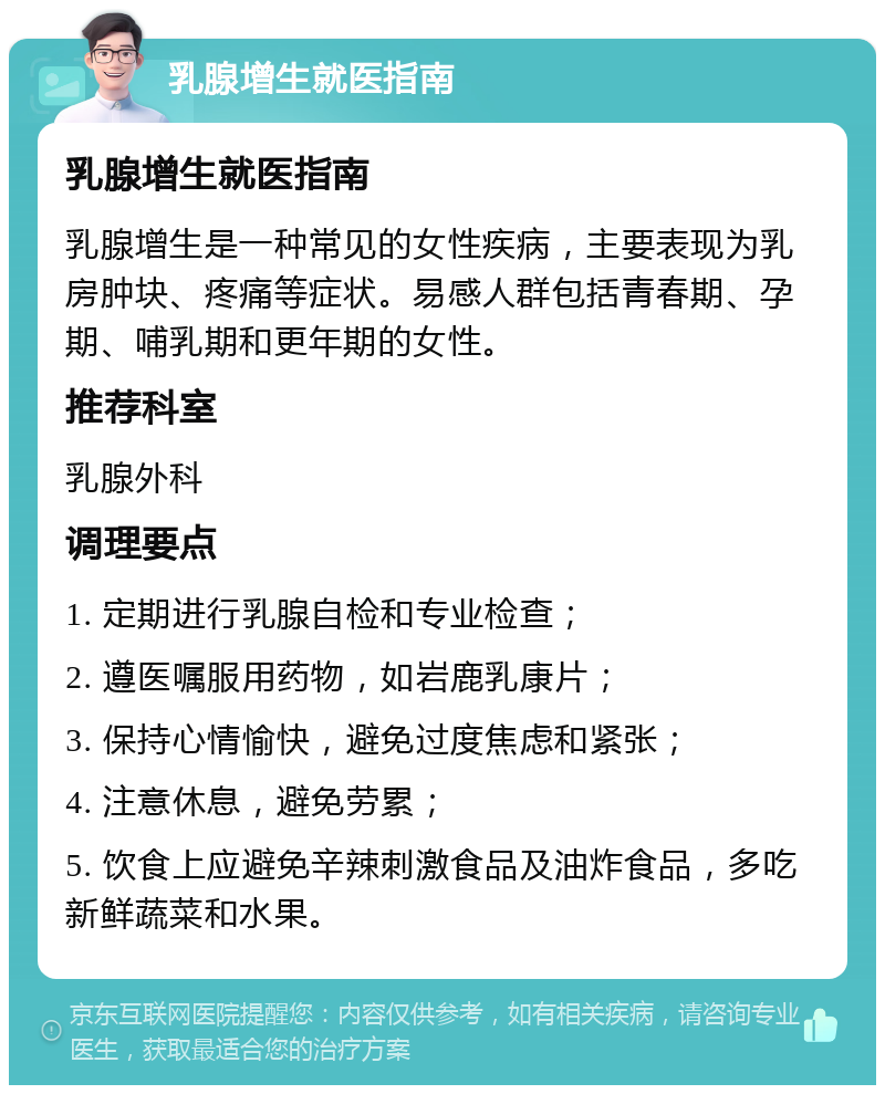 乳腺增生就医指南 乳腺增生就医指南 乳腺增生是一种常见的女性疾病，主要表现为乳房肿块、疼痛等症状。易感人群包括青春期、孕期、哺乳期和更年期的女性。 推荐科室 乳腺外科 调理要点 1. 定期进行乳腺自检和专业检查； 2. 遵医嘱服用药物，如岩鹿乳康片； 3. 保持心情愉快，避免过度焦虑和紧张； 4. 注意休息，避免劳累； 5. 饮食上应避免辛辣刺激食品及油炸食品，多吃新鲜蔬菜和水果。