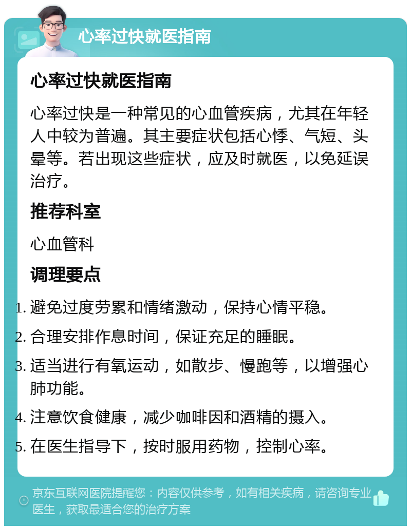 心率过快就医指南 心率过快就医指南 心率过快是一种常见的心血管疾病，尤其在年轻人中较为普遍。其主要症状包括心悸、气短、头晕等。若出现这些症状，应及时就医，以免延误治疗。 推荐科室 心血管科 调理要点 避免过度劳累和情绪激动，保持心情平稳。 合理安排作息时间，保证充足的睡眠。 适当进行有氧运动，如散步、慢跑等，以增强心肺功能。 注意饮食健康，减少咖啡因和酒精的摄入。 在医生指导下，按时服用药物，控制心率。