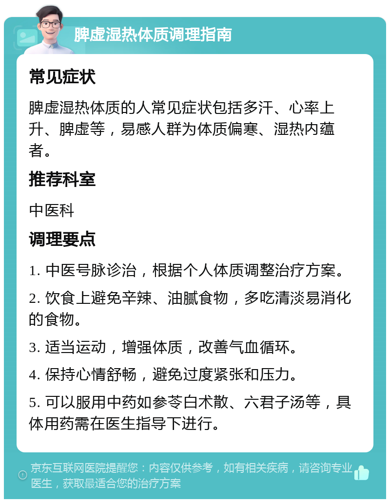 脾虚湿热体质调理指南 常见症状 脾虚湿热体质的人常见症状包括多汗、心率上升、脾虚等，易感人群为体质偏寒、湿热内蕴者。 推荐科室 中医科 调理要点 1. 中医号脉诊治，根据个人体质调整治疗方案。 2. 饮食上避免辛辣、油腻食物，多吃清淡易消化的食物。 3. 适当运动，增强体质，改善气血循环。 4. 保持心情舒畅，避免过度紧张和压力。 5. 可以服用中药如参苓白术散、六君子汤等，具体用药需在医生指导下进行。