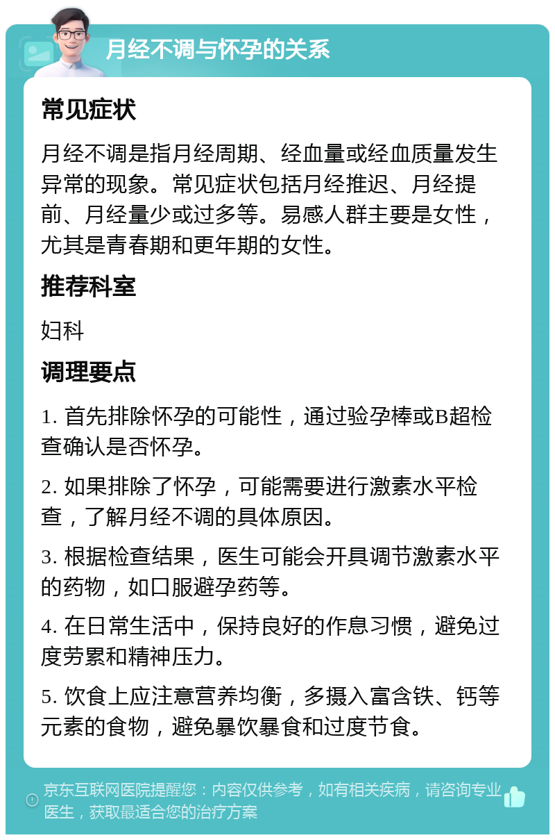 月经不调与怀孕的关系 常见症状 月经不调是指月经周期、经血量或经血质量发生异常的现象。常见症状包括月经推迟、月经提前、月经量少或过多等。易感人群主要是女性，尤其是青春期和更年期的女性。 推荐科室 妇科 调理要点 1. 首先排除怀孕的可能性，通过验孕棒或B超检查确认是否怀孕。 2. 如果排除了怀孕，可能需要进行激素水平检查，了解月经不调的具体原因。 3. 根据检查结果，医生可能会开具调节激素水平的药物，如口服避孕药等。 4. 在日常生活中，保持良好的作息习惯，避免过度劳累和精神压力。 5. 饮食上应注意营养均衡，多摄入富含铁、钙等元素的食物，避免暴饮暴食和过度节食。